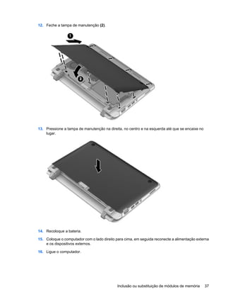 12. Feche a tampa de manutenção (2).
13. Pressione a tampa de manutenção na direita, no centro e na esquerda até que se encaixe no
lugar.
14. Recoloque a bateria.
15. Coloque o computador com o lado direito para cima, em seguida reconecte a alimentação externa
e os dispositivos externos.
16. Ligue o computador.
Inclusão ou substituição de módulos de memória 37
 