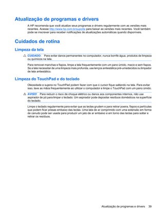 Atualização de programas e drivers
A HP recomenda que você atualize seus programas e drivers regularmente com as versões mais
recentes. Acesse http://www.hp.com.br/suporte para baixar as versões mais recentes. Você também
pode se inscrever para receber notificações de atualizações automáticas quando disponíveis.
Cuidados de rotina
Limpeza da tela
CUIDADO: Para evitar danos permanentes no computador, nunca borrife água, produtos de limpeza
ou químicos na tela.
Para remover manchas e fiapos, limpe a tela frequentemente com um pano úmido, macio e sem fiapos.
Se a tela necessitar de uma limpeza mais profunda, use lenços antiestática pré-umedecidos ou limpador
de tela antiestático.
Limpeza do TouchPad e do teclado
Oleosidade e sujeira no TouchPad podem fazer com que o cursor fique saltando na tela. Para evitar
isso, lave as mãos frequentemente ao utilizar o computador e limpe o TouchPad com um pano úmido.
AVISO! Para reduzir o risco de choque elétrico ou danos aos componentes internos, não use
aspirador de pó para limpar o teclado. Um aspirador pode depositar resíduos domésticos na superfície
do teclado.
Limpe o teclado regularmente para evitar que as teclas grudem e para retirar poeira, fiapos e partículas
que podem ficar presas embaixo das teclas. Uma lata de ar comprimido com uma extensão em forma
de canudo pode ser usada para produzir um jato de ar embaixo e em torno das teclas para soltar e
retirar os resíduos.
Atualização de programas e drivers 39
 