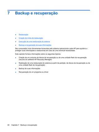 7 Backup e recuperação
● Restauração
● Criação de mídia de restauração
● Execução de uma restauração do sistema
● Backup e recuperação de suas informações
Seu computador inclui ferramentas fornecidas pelo sistema operacional e pela HP para ajudá-lo a
proteger suas informações e restaurá-las em caso de uma eventual necessidade.
Este capítulo fornece informações sobre os seguintes tópicos:
● Criação de um conjunto de discos de recuperação ou de uma unidade flash de recuperação
(recurso do software HP Recovery Manager)
● Realização de uma restauração do sistema (a partir da partição, de discos de recuperação ou de
uma unidade flash de recuperação)
● Backup de suas informações
● Recuperação de um programa ou driver
40 Capítulo 7 Backup e recuperação
 