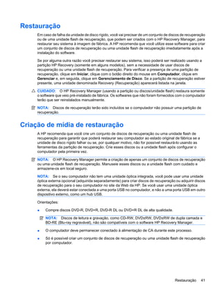 Restauração
Em caso de falha da unidade de disco rígido, você vai precisar de um conjunto de discos de recuperação
ou de uma unidade flash de recuperação, que podem ser criados com o HP Recovery Manager, para
restaurar seu sistema à imagem de fábrica. A HP recomenda que você utilize esse software para criar
um conjunto de discos de recuperação ou uma unidade flash de recuperação imediatamente após a
instalação do software.
Se por alguma outra razão você precisar restaurar seu sistema, isso poderá ser realizado usando a
partição HP Recovery (somente em alguns modelos), sem a necessidade de usar discos de
recuperação ou uma unidade flash de recuperação. Para verificar a presença de uma partição de
recuperação, clique em Iniciar, clique com o botão direito do mouse em Computador, clique em
Gerenciar e, em seguida, clique em Gerenciamento de Disco. Se a partição de recuperação estiver
presente, uma unidade denominada Recovery (Recuperação) aparecerá listada na janela.
CUIDADO: O HP Recovery Manager (usando a partição ou discos/unidade flash) restaura somente
o software que veio pré-instalado de fábrica. Os softwares que não foram fornecidos com o computador
terão que ser reinstalados manualmente.
NOTA: Discos de recuperação terão sido incluídos se o computador não possuir uma partição de
recuperação.
Criação de mídia de restauração
A HP recomenda que você crie um conjunto de discos de recuperação ou uma unidade flash de
recuperação para garantir que poderá restaurar seu computador ao estado original de fábrica se a
unidade de disco rígido falhar ou se, por qualquer motivo, não for possível restaurá-lo usando as
ferramentas da partição de recuperação. Crie esses discos ou a unidade flash após configurar o
computador pela primeira vez.
NOTA: O HP Recovery Manager permite a criação de apenas um conjunto de discos de recuperação
ou uma unidade flash de recuperação. Manuseie esses discos ou a unidade flash com cuidado e
armazene-os em local seguro.
NOTA: Se o seu computador não tem uma unidade óptica integrada, você pode usar uma unidade
óptica externa opcional (adquirida separadamente) para criar discos de recuperação ou adquirir discos
de recuperação para o seu computador no site da Web da HP. Se você usar uma unidade óptica
externa, ela deverá estar conectada a uma porta USB no computador, e não a uma porta USB em outro
dispositivo externo, como um hub USB.
Orientações:
● Compre discos DVD-R, DVD+R, DVD-R DL ou DVD+R DL de alta qualidade.
NOTA: Discos de leitura e gravação, como CD-RW, DVD±RW, DVD±RW de dupla camada e
BD-RE (Blu-ray regravável), não são compatíveis com o software HP Recovery Manager.
● O computador deve permanecer conectado à alimentação de CA durante este processo.
● Só é possível criar um conjunto de discos de recuperação ou uma unidade flash de recuperação
por computador.
Restauração 41
 