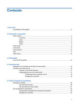 Conteúdo
1 Bem-vindo
Localização de informações ................................................................................................................. 2
2 Conhecendo o computador
Parte superior ....................................................................................................................................... 4
TouchPad ............................................................................................................................ 4
Luzes ................................................................................................................................... 5
Botões .................................................................................................................................. 6
Teclas .................................................................................................................................. 7
Parte frontal .......................................................................................................................................... 8
Lado direito ........................................................................................................................................... 9
Lado esquerdo ................................................................................................................................... 10
Tela .................................................................................................................................................... 11
Parte inferior ....................................................................................................................................... 12
3 HP QuickWeb
Início do HP QuickWeb ...................................................................................................................... 14
4 Conexão de rede
Utilização de um provedor de serviços de Internet (ISP) ................................................................... 16
Conexão a uma rede sem fio ............................................................................................................. 16
Conexão a uma WLAN existente ....................................................................................... 17
Configuração de uma nova rede WLAN ............................................................................ 17
Configuração de um roteador sem fio ............................................................... 18
Proteção da sua WLAN ..................................................................................... 18
5 Teclado e dispositivos apontadores
Utilização do teclado .......................................................................................................................... 20
Uso das teclas de ação ..................................................................................................... 20
Uso das teclas de acesso rápido ....................................................................................... 21
Uso de dispositivos apontadores ....................................................................................................... 22
Configuração de preferências do dispositivo apontador .................................................... 23
Utilização do TouchPad ..................................................................................................... 23
v
 