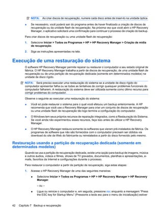 NOTA: Ao criar discos de recuperação, numere cada disco antes de inseri-lo na unidade óptica.
● Se necessário, você poderá sair do programa antes de haver finalizado a criação de discos de
recuperação ou da unidade flash de recuperação. Na próxima vez que você abrir o HP Recovery
Manager, o aplicativo solicitará uma confirmação para continuar o processo de criação do backup.
Para criar discos de recuperação ou uma unidade flash de recuperação:
1. Selecione Iniciar > Todos os Programas > HP > HP Recovery Manager > Criação de mídia
de recuperação.
2. Siga as instruções apresentadas na tela.
Execução de uma restauração do sistema
O software HP Recovery Manager permite reparar ou restaurar o computador a seu estado original de
fábrica. O HP Recovery Manager trabalha a partir de discos de recuperação, de uma unidade flash de
recuperação ou de uma partição de recuperação dedicada (somente em determinados modelos) na
unidade de disco rígido.
NOTA: Será preciso executar uma restauração do sistema se a unidade de disco rígido do
computador apresentar falha ou se todas as tentativas de corrigir quaisquer problemas funcionais do
computador falharem. A restauração do sistema deve ser utilizada somente como último recurso para
corrigir problemas do computador.
Observe o seguinte ao executar uma restauração do sistema:
● Você só pode restaurar o sistema para o qual você efetuou um backup anteriormente. A HP
recomenda que você use o Recovery Manager para criar um conjunto de discos de recuperação
ou uma unidade flash de recuperação tão logo termine a configuração do computador.
● O Windows tem seus próprios recursos de reparação integrados, como a Restauração do Sistema.
Se você ainda não experimentou esses recursos, faça isso antes de utilizar o HP Recovery
Manager.
● O HP Recovery Manager restaura somente os softwares que vieram pré-instalados de fábrica. Os
programas de software que não são fornecidos com o computador precisam ser obtidos via
download do site da Web do fabricante ou reinstalados a partir do disco fornecido pelo mesmo.
Restauração usando a partição de recuperação dedicada (somente em
determinados modelos)
Quando se usa a partição de recuperação dedicada, existe uma opção para backup de imagens, música
e outros áudios, vídeos e filmes, shows de TV gravados, documentos, planilhas e apresentações, e-
mails, favoritos da Internet e configurações durante o processo.
Para restaurar o computador a partir da partição de recuperação, siga estas etapas:
1. Acesse o HP Recovery Manager de uma das seguintes maneiras:
● Selecione Iniciar > Todos os Programas > HP > HP Recovery Manager > HP Recovery
Manager.
– ou –
● Ligue ou reinicie o computador e, em seguida, pressione esc enquanto a mensagem “Press
the ESC key for Startup Menu” (Pressione a tecla esc para o menu de inicialização) estiver
42 Capítulo 7 Backup e recuperação
 