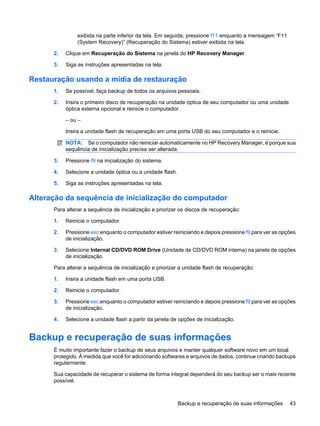 exibida na parte inferior da tela. Em seguida, pressione f11 enquanto a mensagem “F11
(System Recovery)” (Recuperação do Sistema) estiver exibida na tela.
2. Clique em Recuperação do Sistema na janela do HP Recovery Manager.
3. Siga as instruções apresentadas na tela.
Restauração usando a mídia de restauração
1. Se possível, faça backup de todos os arquivos pessoais.
2. Insira o primeiro disco de recuperação na unidade óptica de seu computador ou uma unidade
óptica externa opcional e reinicie o computador.
– ou –
Insira a unidade flash de recuperação em uma porta USB do seu computador e o reinicie.
NOTA: Se o computador não reiniciar automaticamente no HP Recovery Manager, é porque sua
sequência de inicialização precisa ser alterada.
3. Pressione f9 na inicialização do sistema.
4. Selecione a unidade óptica ou a unidade flash.
5. Siga as instruções apresentadas na tela.
Alteração da sequência de inicialização do computador
Para alterar a sequência de inicialização e priorizar os discos de recuperação:
1. Reinicie o computador.
2. Pressione esc enquanto o computador estiver reiniciando e depois pressione f9 para ver as opções
de inicialização.
3. Selecione Internal CD/DVD ROM Drive (Unidade de CD/DVD ROM interna) na janela de opções
de inicialização.
Para alterar a sequência de inicialização e priorizar a unidade flash de recuperação:
1. Insira a unidade flash em uma porta USB.
2. Reinicie o computador.
3. Pressione esc enquanto o computador estiver reiniciando e depois pressione f9 para ver as opções
de inicialização.
4. Selecione a unidade flash a partir da janela de opções de inicialização.
Backup e recuperação de suas informações
É muito importante fazer o backup de seus arquivos e manter qualquer software novo em um local
protegido. À medida que você for adicionando softwares e arquivos de dados, continue criando backups
regularmente.
Sua capacidade de recuperar o sistema de forma integral dependerá do seu backup ser o mais recente
possível.
Backup e recuperação de suas informações 43
 