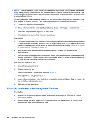 NOTA: Uma recuperação a partir do backup mais recente terá que ser executada se o computador
sofrer ataque de vírus ou se qualquer dos componentes principais do sistema apresentar falha. Para
resolver problemas do computador, experimente primeiro realizar uma recuperação e só depois tente
a restauração do sistema.
Você pode efetuar o backup das suas informações em uma unidade de disco rígido externa opcional,
uma unidade de rede ou em disco. Faça backup de seu sistema nos seguintes momentos:
● Em períodos agendados regularmente
DICA: Defina lembretes para você fazer o backup de suas informações periodicamente.
● Antes de o computador ser reparado ou restaurado
● Antes de adicionar ou modificar hardware ou software
Orientações:
● Crie pontos de restauração do sistema utilizando o recurso Restauração do Sistema do Windows®
e copie-os periodicamente em um disco óptico ou uma unidade de disco rígido externa. Para obter
mais informações sobre o uso de pontos de restauração do sistema, consulte Utilização de pontos
de restauração do Windows na página 45.
● Armazene arquivos pessoais na biblioteca Documentos e faça backup dessas pastas
periodicamente.
● Salve as configurações personalizadas de uma janela, barra de ferramentas ou barra de menus
fazendo uma captura da tela com as suas configurações. A captura de tela economizará tempo
se você precisar inserir suas preferências novamente.
Para criar uma captura de tela:
1. Exiba a tela que deseja salvar.
2. Copie a imagem da tela:
Para copiar somente a janela ativa, pressione alt+prt sc.
Para copiar toda a tela, pressione prt sc.
3. Abra um documento de um editor de texto e, em seguida, selecione Editar > Colar. A imagem da
tela será adicionada ao documento.
4. Salve e imprima o documento.
Utilização do Backup e Restauração do Windows
Orientações:
● Assegure-se de que o computador esteja conectado à alimentação de CA antes de iniciar o
processo de backup.
● Reserve tempo suficiente para concluir o processo de backup. Dependendo do tamanho dos
arquivos, isso pode levar mais de uma hora.
44 Capítulo 7 Backup e recuperação
 