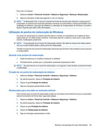 Para criar um backup:
1. Selecione Iniciar > Painel de Controle > Sistema e Segurança > Backup e Restauração.
2. Siga as instruções na tela para agendar e criar um backup.
NOTA: O Windows® inclui o recurso Controle de Conta de Usuário para melhorar a segurança do
computador. É possível que você seja solicitado a fornecer sua permissão ou senha para tarefas como
instalação de software, execução de utilitários ou alteração de configurações do Windows. Consulte a
Ajuda e Suporte para obter mais informações.
Utilização de pontos de restauração do Windows
Um ponto de restauração do sistema permite salvar e nomear um instantâneo da unidade de disco
rígido tirado em um determinado momento. Você pode retornar o sistema a esse ponto, caso queira
reverter modificações posteriores.
NOTA: A recuperação de um ponto de restauração anterior não afeta os arquivos de dados salvos
nem os e-mails criados desde o último ponto de restauração.
Também é possível criar pontos de restauração adicionais para fornecer mais proteção a seus arquivos
e configurações.
Quando criar pontos de restauração
● Antes de adicionar ou modificar hardware ou software
● Periodicamente, sempre que o computador apresentar desempenho ideal
NOTA: Se você retornar a um ponto de restauração e, em seguida, mudar de ideia, é possível reverter
a restauração.
Criação de um ponto de restauração do sistema
1. Selecione Iniciar > Painel de Controle > Sistema e Segurança > Sistema.
2. No painel esquerdo, clique em Proteção do sistema.
3. Clique na guia Proteção do sistema.
4. Siga as instruções apresentadas na tela.
Restauração para uma data ou momento anterior
Para reverter para um ponto de restauração (criado em uma data e hora anterior) em que o computador
estava funcionando de forma ideal, siga estas etapas:
1. Selecione Iniciar > Painel de Controle > Sistema e Segurança > Sistema.
2. No painel esquerdo, clique em Proteção do sistema.
3. Clique na guia Proteção do sistema.
4. Clique em Restauração do Sistema.
5. Siga as instruções apresentadas na tela.
Backup e recuperação de suas informações 45
 