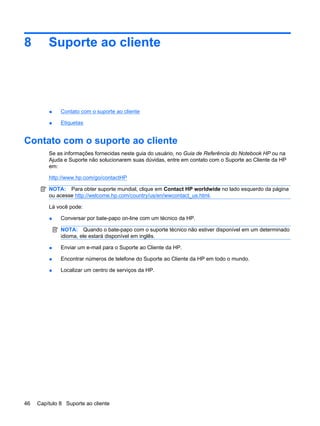 8 Suporte ao cliente
● Contato com o suporte ao cliente
● Etiquetas
Contato com o suporte ao cliente
Se as informações fornecidas neste guia do usuário, no Guia de Referência do Notebook HP ou na
Ajuda e Suporte não solucionarem suas dúvidas, entre em contato com o Suporte ao Cliente da HP
em:
http://www.hp.com/go/contactHP
NOTA: Para obter suporte mundial, clique em Contact HP worldwide no lado esquerdo da página
ou acesse http://welcome.hp.com/country/us/en/wwcontact_us.html.
Lá você pode:
● Conversar por bate-papo on-line com um técnico da HP.
NOTA: Quando o bate-papo com o suporte técnico não estiver disponível em um determinado
idioma, ele estará disponível em inglês.
● Enviar um e-mail para o Suporte ao Cliente da HP.
● Encontrar números de telefone do Suporte ao Cliente da HP em todo o mundo.
● Localizar um centro de serviços da HP.
46 Capítulo 8 Suporte ao cliente
 