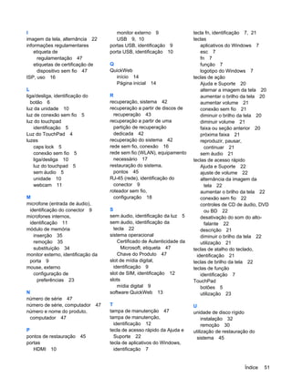 I
imagem da tela, alternância 22
informações regulamentares
etiqueta de
regulamentação 47
etiquetas de certificação de
dispositivo sem fio 47
ISP, uso 16
L
liga/desliga, identificação do
botão 6
luz da unidade 10
luz de conexão sem fio 5
luz do touchpad
identificação 5
Luz do TouchPad 4
luzes
caps lock 5
conexão sem fio 5
liga/desliga 10
luz do touchpad 5
sem áudio 5
unidade 10
webcam 11
M
microfone (entrada de áudio),
identificação do conector 9
microfones internos,
identificação 11
módulo de memória
inserção 35
remoção 35
substituição 34
monitor externo, identificação da
porta 9
mouse, externo
configuração de
preferências 23
N
número de série 47
número de série, computador 47
número e nome do produto,
computador 47
P
pontos de restauração 45
portas
HDMI 10
monitor externo 9
USB 9, 10
portas USB, identificação 9
porta USB, identificação 10
Q
QuickWeb
início 14
Página inicial 14
R
recuperação, sistema 42
recuperação a partir de discos de
recuperação 43
recuperação a partir de uma
partição de recuperação
dedicada 42
recuperação do sistema 42
rede sem fio, conexão 16
rede sem fio (WLAN), equipamento
necessário 17
restauração do sistema,
pontos 45
RJ-45 (rede), identificação do
conector 9
roteador sem fio,
configuração 18
S
sem áudio, identificação da luz 5
sem áudio, identificação da
tecla 22
sistema operacional
Certificado de Autenticidade da
Microsoft, etiqueta 47
Chave do Produto 47
slot de mídia digital,
identificação 9
slot de SIM, identificação 12
slots
mídia digital 9
software QuickWeb 13
T
tampa de manutenção 47
tampa de manutenção,
identificação 12
tecla de acesso rápido da Ajuda e
Suporte 22
tecla de aplicativos do Windows,
identificação 7
tecla fn, identificação 7, 21
teclas
aplicativos do Windows 7
esc 7
fn 7
função 7
logotipo do Windows 7
teclas de ação
Ajuda e Suporte 20
alternar a imagem da tela 20
aumentar o brilho da tela 20
aumentar volume 21
conexão sem fio 21
diminuir o brilho da tela 20
diminuir volume 21
faixa ou seção anterior 20
próxima faixa 21
reproduzir, pausar,
continuar 21
sem áudio 21
teclas de acesso rápido
Ajuda e Suporte 22
ajuste de volume 22
alternância da imagem da
tela 22
aumentar o brilho da tela 22
conexão sem fio 22
controles de CD de áudio, DVD
ou BD 22
desativação do som do alto-
falante 22
descrição 21
diminuir o brilho da tela 22
utilização 21
teclas de atalho do teclado,
identificação 21
teclas de brilho da tela 22
teclas de função
identificação 7
TouchPad
botões 5
utilização 23
U
unidade de disco rígido
instalação 32
remoção 30
utilização de restauração do
sistema 45
Índice 51
 