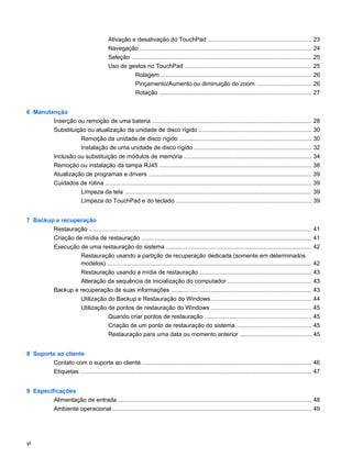 Ativação e desativação do TouchPad ............................................................... 23
Navegação ........................................................................................................ 24
Seleção ............................................................................................................. 25
Uso de gestos no TouchPad ............................................................................. 25
Rolagem ........................................................................................... 26
Pinçamento/Aumento ou diminuição do zoom ................................. 26
Rotação ............................................................................................ 27
6 Manutenção
Inserção ou remoção de uma bateria ................................................................................................. 28
Substituição ou atualização da unidade de disco rígido .................................................................... 30
Remoção da unidade de disco rígido ................................................................................ 30
Instalação de uma unidade de disco rígido ....................................................................... 32
Inclusão ou substituição de módulos de memória ............................................................................. 34
Remoção ou instalação da tampa RJ45 ............................................................................................ 38
Atualização de programas e drivers ................................................................................................... 39
Cuidados de rotina ............................................................................................................................. 39
Limpeza da tela ................................................................................................................. 39
Limpeza do TouchPad e do teclado .................................................................................. 39
7 Backup e recuperação
Restauração ....................................................................................................................................... 41
Criação de mídia de restauração ....................................................................................................... 41
Execução de uma restauração do sistema ........................................................................................ 42
Restauração usando a partição de recuperação dedicada (somente em determinados
modelos) ............................................................................................................................ 42
Restauração usando a mídia de restauração .................................................................... 43
Alteração da sequência de inicialização do computador ................................................... 43
Backup e recuperação de suas informações ..................................................................................... 43
Utilização do Backup e Restauração do Windows ............................................................ 44
Utilização de pontos de restauração do Windows ............................................................. 45
Quando criar pontos de restauração ................................................................. 45
Criação de um ponto de restauração do sistema ............................................. 45
Restauração para uma data ou momento anterior ........................................... 45
8 Suporte ao cliente
Contato com o suporte ao cliente ....................................................................................................... 46
Etiquetas ............................................................................................................................................ 47
9 Especificações
Alimentação de entrada ..................................................................................................................... 48
Ambiente operacional ......................................................................................................................... 49
vi
 
