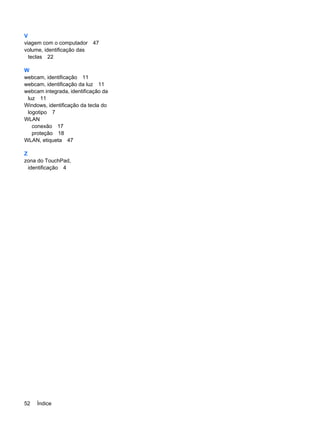 V
viagem com o computador 47
volume, identificação das
teclas 22
W
webcam, identificação 11
webcam, identificação da luz 11
webcam integrada, identificação da
luz 11
Windows, identificação da tecla do
logotipo 7
WLAN
conexão 17
proteção 18
WLAN, etiqueta 47
Z
zona do TouchPad,
identificação 4
52 Índice
 