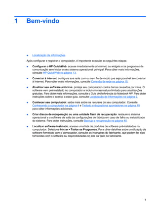 1 Bem-vindo
● Localização de informações
Após configurar e registrar o computador, é importante executar as seguintes etapas:
● Configurar o HP QuickWeb: acesse imediatamente a Internet, os widgets e os programas de
comunicação sem iniciar o seu sistema operacional principal. Para obter mais informações,
consulte HP QuickWeb na página 13.
● Conectar à Internet: configure sua rede com ou sem fio de modo que seja possível se conectar
à Internet. Para obter mais informações, consulte Conexão de rede na página 15.
● Atualizar seu software antivírus: proteja seu computador contra danos causados por vírus. O
software vem pré-instalado no computador e inclui uma assinatura limitada para atualizações
gratuitas. Para obter mais informações, consulte o Guia de Referência do Notebook HP. Para obter
instruções sobre o acesso a esse guia, consulte Localização de informações na página 2.
● Conhecer seu computador: saiba mais sobre os recursos do seu computador. Consulte
Conhecendo o computador na página 4 e Teclado e dispositivos apontadores na página 19
para obter informações adicionais.
● Criar discos de recuperação ou uma unidade flash de recuperação: restaure o sistema
operacional e o software de volta às configurações de fábrica em caso de falha ou instabilidade
do sistema. Para obter instruções, consulte Backup e recuperação na página 40.
● Localizar software instalado: acesse uma lista de produtos de software pré-instalados no
computador. Selecione Iniciar > Todos os Programas. Para obter detalhes sobre a utilização de
software fornecido com o computador, consulte as instruções do fabricante, que podem ter sido
fornecidas com o software ou disponibilizadas no site da Web do fabricante.
1
 