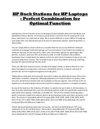 HP Dock Stations for HP Laptops
- Perfect Combination for
Optimal Function
Laptops lack a lot of functions seen in a desktop, but most people admire the handiness and
portability of these devices. For the busy world, there's no more time for staying still in one
place, and travel is as important as sleep. But it may be difficult to access different hardware
and media from your laptop because of its lack of connectivity options. Good thing there's a
dock station.
You can simply define a dock station as a machine that lets you access different hardware
machines and storage media that laptops can't accommodate. It has limited accessibility to
hardware because of their few ports, inlets, and connectivity options for appendages like
printers, scanners, and even CD's and memory cards. In order to address this problem,
developers have created docks for laptops, which are some kind of extensions where you can
connect hardware to it easily. You no longer have to solve the problem by buying a desktop
because this has everything that you need.
There are also dock stations that are actually only laptop stands, or devices that lets a user
place the laptop in an ergonomic and more comfortable position, usually at eye level, to
prevent the user from experiencing back and neck pains.
Talking about computers and computer accessories makes you think about some of the most
well-known computer companies. Although popularity isn't really the basis for quality, there
are some world-famous brands that are reputable as they are popular. One of these is HP. Its
experience in the technology industry has made the company a pioneer in computer products.
As one of the leaders in the industry, HP makes it a point to be up-to-date in all innovations. In
fact, they have developed their own line of docking stations which are specifically created to be
paired with their laptops, notebooks, and tablet PCs. There's the standard docking station
which is the basic model that contains almost all the important ports and inlets, except for a CD
drive. The device is compatible with HP Compaq 4200, 4400, 6100, 6200, 6300, 6400, 6510,
6515, 6710, 6715, 6910 7400, 8200, 8400, 8510, 8710 and 9400 series Notebook PCs and HP
Compaq 4200 and 4400 series Tablet PCs.
The HP advanced docking station has more ports, and also has the MultiBay II, HP's own
trademark for its CD and DVD drives. The model is compatible with HP Compaq 4200, 4400,
6100, 6200, 6300, 6400, 6510, 6515, 6710, 6715, 6910 7400, 8200, 8400, 8510, 8710 and 9400
series Notebook PCs and HP Compaq 4200 and 4400 series Tablet PCs.
 