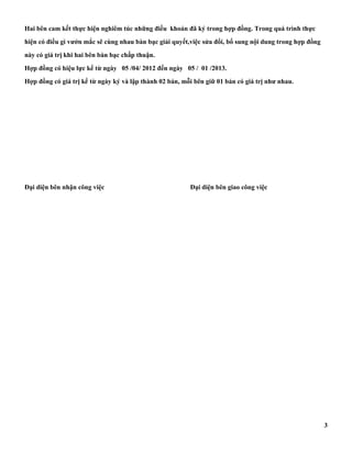Hai bên cam kết thực hiện nghiêm túc những điều khoản đã ký trong hợp đồng. Trong quá trình thực 
hiện có điều gì vướn mắc sẽ cùng nhau bàn bạc giải quyết,việc sửa đổi, bổ sung nội dung trong hợp đồng 
này có giá trị khi hai bên bàn bạc chấp thuận. 
Hợp đồng có hiệu lực kể từ ngày 05 /04/ 2012 đến ngày 05 / 01 /2013. 
Hợp đồng có giá trị kể từ ngày ký và lập thành 02 bản, mỗi bên giữ 01 bản có giá trị như nhau. 
Đại diện bên nhận công việc Đại diện bên giao công việc 
3 
