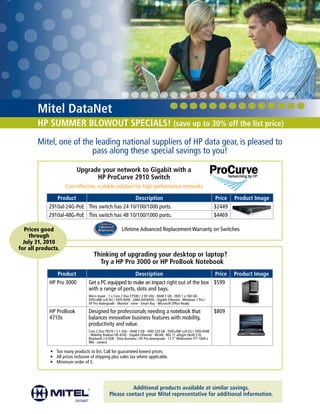 Mitel DataNet
       HP SUMMER BLOWOUT SPECIALS! (save up to 30% off the list price)
       Mitel, one of the leading national suppliers of HP data gear, is pleased to
                        pass along these special savings to you!

                            Upgrade your network to Gigabit with a
                                  HP ProCurve 2910 Switch
                     Cost-effective, scalable solution for high-performance networks

               Product                          Description                                                              Price   Product Image
            2910al-24G-PoE This switch has 24 10/100/1000 ports.                                                        $2449
            2910al-48G-PoE This switch has 48 10/100/1000 ports.                                                        $4469

   Prices good                                          Lifetime Advanced Replacement Warranty on Switches
     through
  July 31, 2010
for all products.
                                     Thinking of upgrading your desktop or laptop?
                                       Try a HP Pro 3000 or HP ProBook Notebook
               Product                                  Description                        Price                                 Product Image
            HP Pro 3000           Get a PC equipped to make an impact right out of the box $599
                                  with a range of ports, slots and bays.
                                  Micro tower - 1 x Core 2 Duo E7500 / 2.93 GHz - RAM 2 GB - HDD 1 x 160 GB -
                                  DVD±RW (±R DL) / DVD-RAM - GMA X4500HD - Gigabit Ethernet - Windows 7 Pro /
                                  XP Pro downgrade - Monitor : none - Smart Buy - Microsoft Office Ready

            HP ProBook            Designed for professionals needing a notebook that                                    $809
            4710s                 balances innovative business features with mobility,
                                  productivity and value.
                                  Core 2 Duo T6570 / 2.1 GHz - RAM 3 GB - HDD 320 GB - DVD±RW (±R DL) / DVD-RAM
                                  - Mobility Radeon HD 4330 - Gigabit Ethernet - WLAN : 802.11 a/b/g/n (draft 2.0),
                                  Bluetooth 2.0 EDR - Vista Business / XP Pro downgrade - 17.3” Widescreen TFT 1600 x
                                  900 - camera

             • Too many products to list. Call for guaranteed lowest prices.
             • All prices inclusive of shipping plus sales tax where applicable.
             • Minimum order of 5.




                                                         Additional products available at similar savings.
                                                Please contact your Mitel representative for additional information.
 