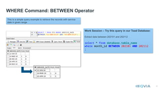 30
WHERE Command: BETWEEN Operator
This is a simple query example to retrieve the records with service
date in given range
Work Session – Try this query in our Toad Database:
Extract data between 202101 and 202112
select * from database.table_name
where month_id BETWEEN 202101 AND 202112
;
 