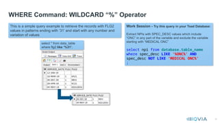 32
WHERE Command: WILDCARD “%” Operator
This is a simple query example to retrieve the records with FLG2
values in patterns ending with ‘31’ and start with any number and
variation of values
Work Session - Try this query in your Toad Database:
Extract NPIs with SPEC_DESC values which include
“ONC” in any part of the variable and exclude the variable
starting with “MEDICAL ONC”
select npi from database.table_name
where spec_desc LIKE ‘%ONC%’ AND
spec_desc NOT LIKE ‘MEDICAL ONC%’
;
select * from data_table
where flg2 like ‘%31’;
 
