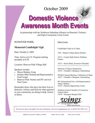 October 2009




       In partnership with the Northwest Suburban Alliance on Domestic Violence
                           and Elgin Community Crisis Center


HANOVER PARK:                                                    Other Events:

Memorial Candlelight Vigil                                       Candlelight Vigils @ 6:15pm:
Date: October 6, 2009                                            10/8—Harper College Quad, Palatine

Time: Arrive at 6:15. Program starting                           10/15—Conant High School, Hoffman
promptly at 6:30                                                 Estates

                                                                 10/21—Harris Bank, downtown Hinsdale
Location: Hanover Park Village Hall
                                                                 Domestic Violence Symposium
Speakers include:
                                                                 10/16—Chandler’s Banquets, Schaumburg
• Mayor Rodney Craig
• Senator Mike Noland and Representative                         WINGS Annual Meeting, Celebration of Hope
   Fred Crespo                                                   10/27—Chandler’s Banquets, Schaumburg
• Hanover Park Trustee and DV survivor
   Toni Carter                                                   DV Informational Fair, with Representative
                                                                 Sidney Mathias
                                                                 10/29—Palatine Opportunity Center
Remember those who have lost their lives to
domestic violence and find out what agencies                     Hoffman Estates Chamber of Commerce
in your community are doing to help victims                      Fashion Show
of abuse.                                                        10/30—Stonegate Banquet Hall




 All events are open to the public! For more information, visit www.wingsprogram.com, or call 847-221-5695 x114.


            WINGS P.O. Box 95615 Palatine, IL 60095    Hotline: 847-221-5680     Phone: 847-519-7820
 