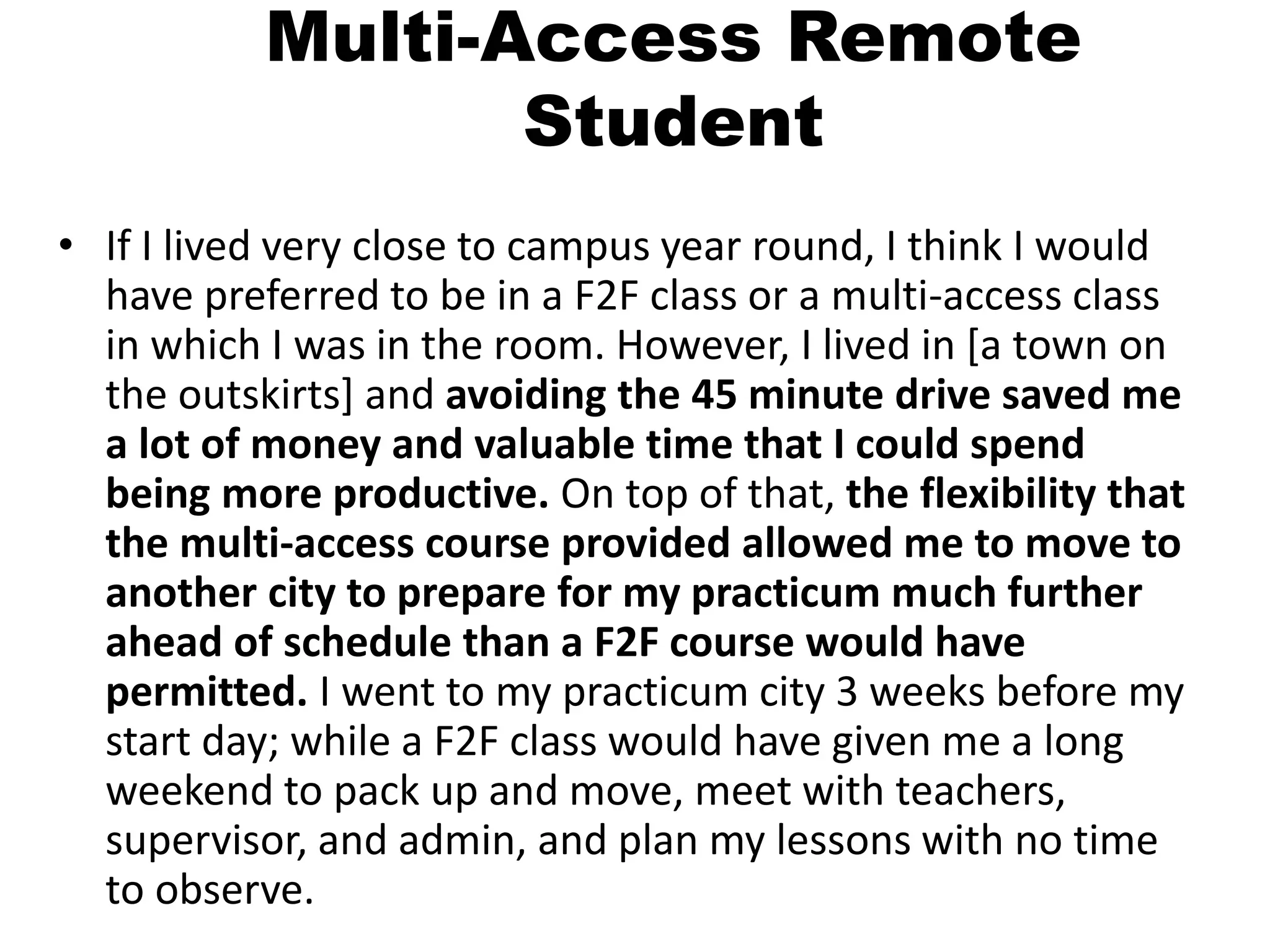 Multi-Access Remote
Student
• If I lived very close to campus year round, I think I would
have preferred to be in a F2F class or a multi-access class
in which I was in the room. However, I lived in [a town on
the outskirts] and avoiding the 45 minute drive saved me
a lot of money and valuable time that I could spend
being more productive. On top of that, the flexibility that
the multi-access course provided allowed me to move to
another city to prepare for my practicum much further
ahead of schedule than a F2F course would have
permitted. I went to my practicum city 3 weeks before my
start day; while a F2F class would have given me a long
weekend to pack up and move, meet with teachers,
supervisor, and admin, and plan my lessons with no time
to observe.
 