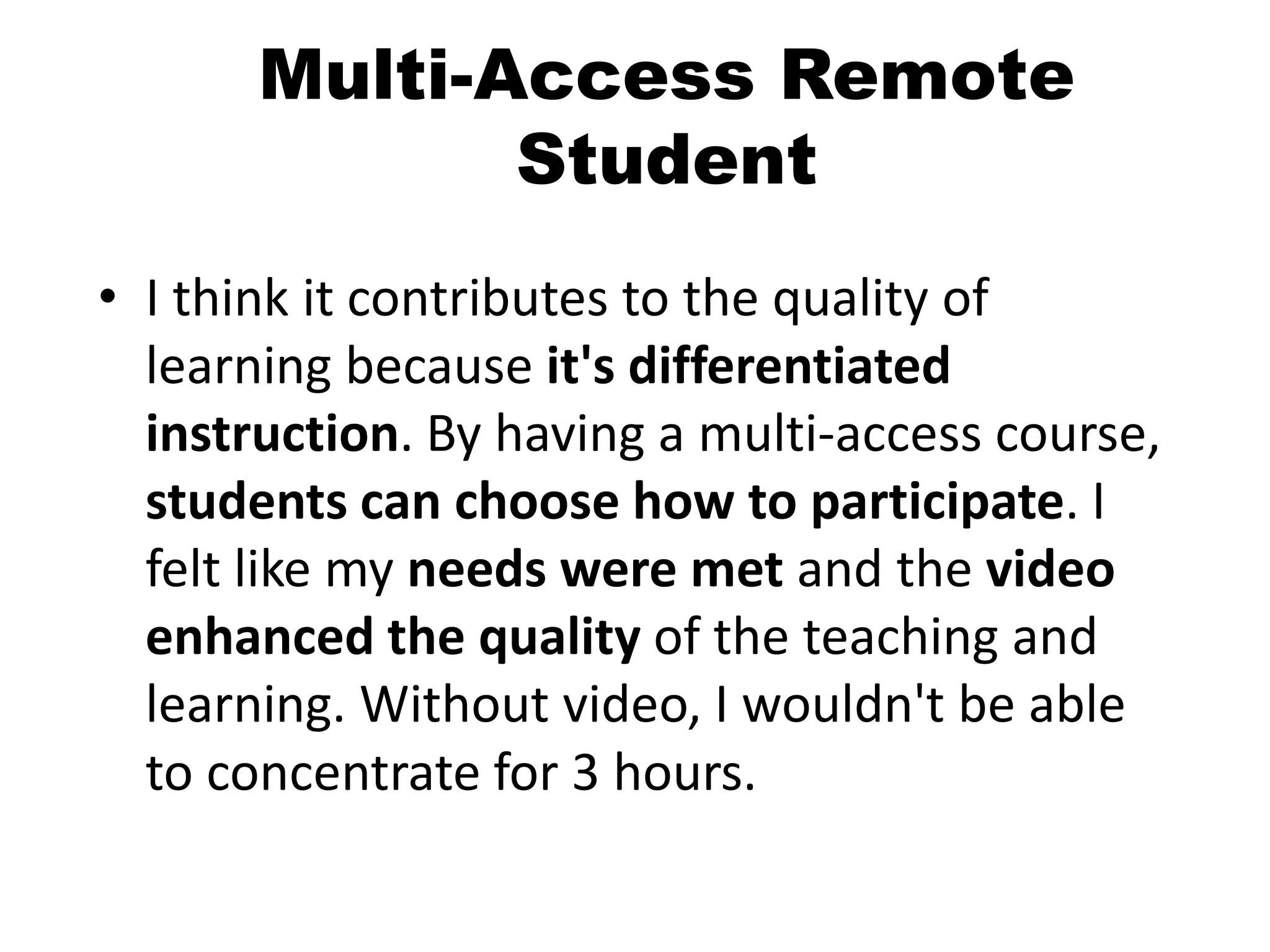 Multi-Access Remote
Student
• I think it contributes to the quality of
learning because it's differentiated
instruction. By having a multi-access course,
students can choose how to participate. I
felt like my needs were met and the video
enhanced the quality of the teaching and
learning. Without video, I wouldn't be able
to concentrate for 3 hours.
 