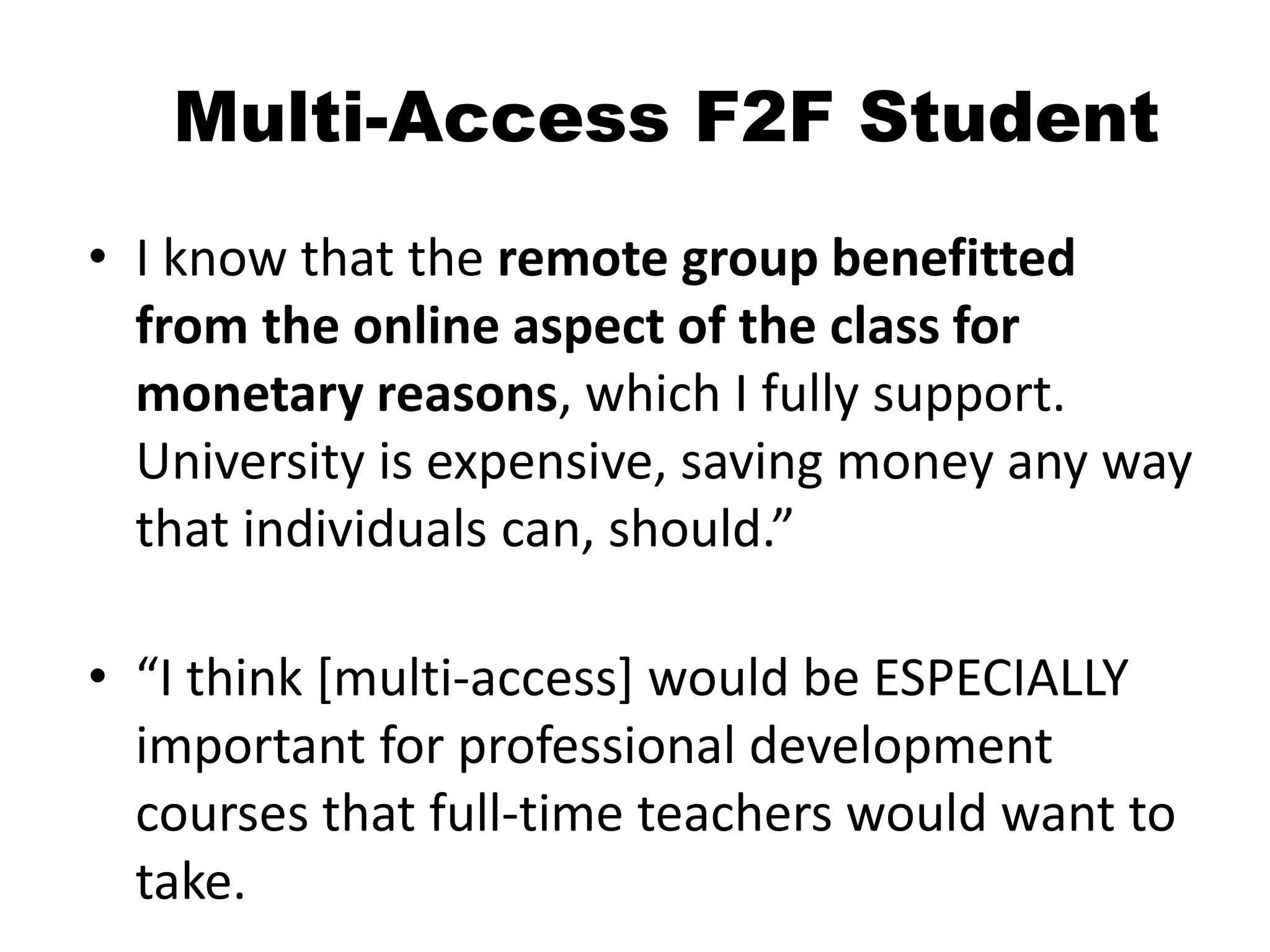 Multi-Access F2F Student
• I know that the remote group benefitted
from the online aspect of the class for
monetary reasons, which I fully support.
University is expensive, saving money any way
that individuals can, should.”
• “I think [multi-access] would be ESPECIALLY
important for professional development
courses that full-time teachers would want to
take.
 