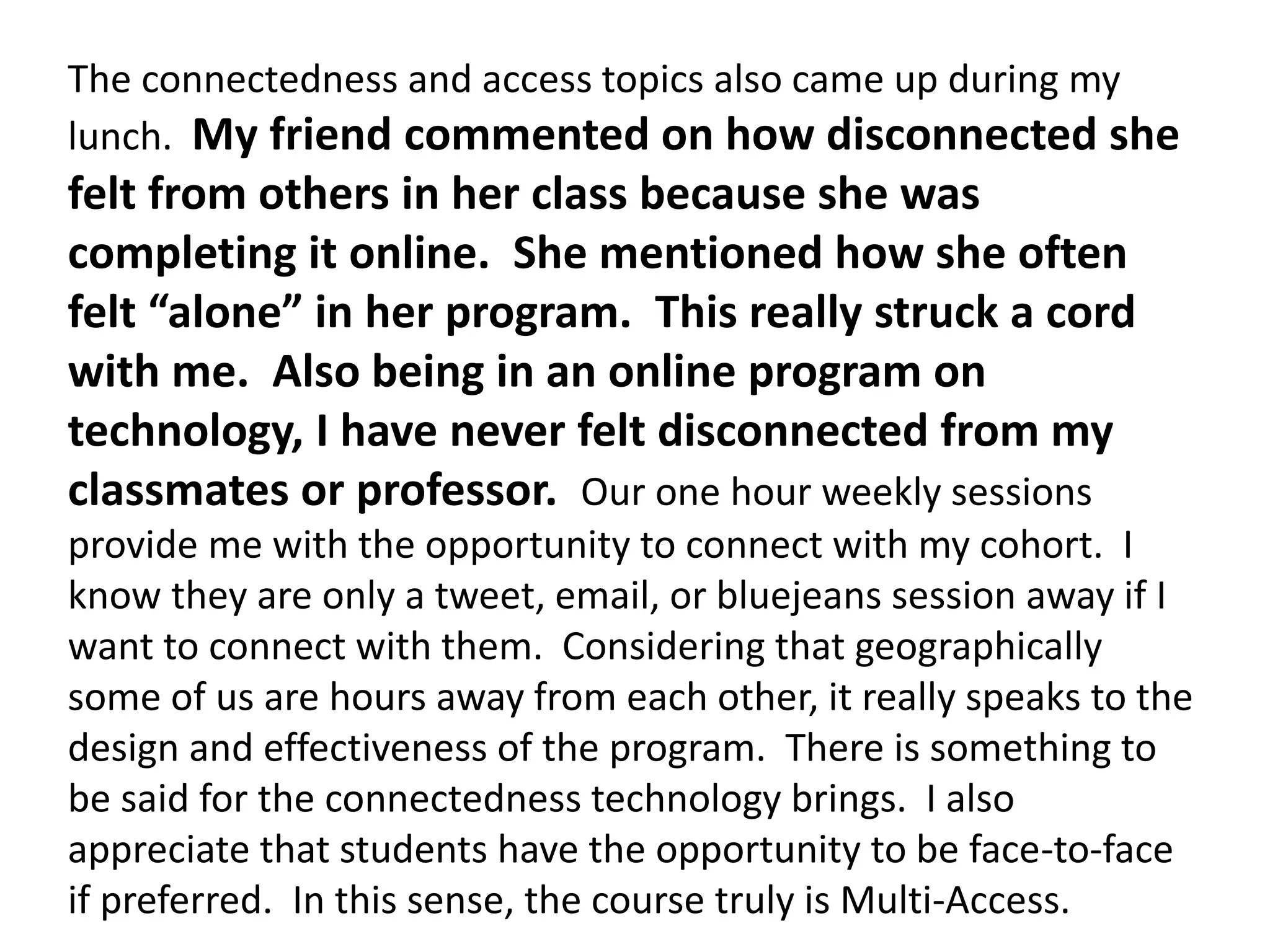 The connectedness and access topics also came up during my
lunch. My friend commented on how disconnected she
felt from others in her class because she was
completing it online. She mentioned how she often
felt “alone” in her program. This really struck a cord
with me. Also being in an online program on
technology, I have never felt disconnected from my
classmates or professor. Our one hour weekly sessions
provide me with the opportunity to connect with my cohort. I
know they are only a tweet, email, or bluejeans session away if I
want to connect with them. Considering that geographically
some of us are hours away from each other, it really speaks to the
design and effectiveness of the program. There is something to
be said for the connectedness technology brings. I also
appreciate that students have the opportunity to be face-to-face
if preferred. In this sense, the course truly is Multi-Access.
 