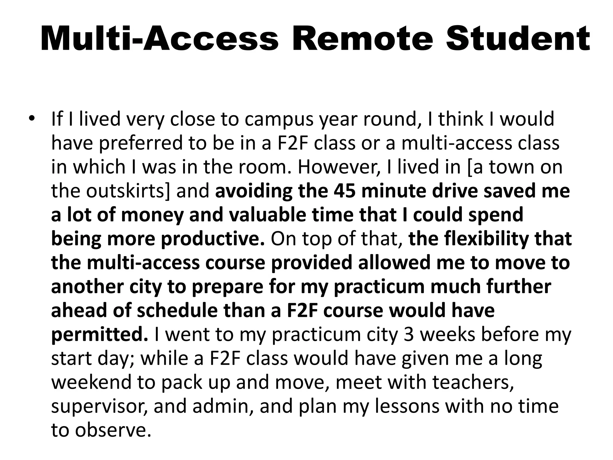 Multi-Access Remote Student
• If I lived very close to campus year round, I think I would
have preferred to be in a F2F class or a multi-access class
in which I was in the room. However, I lived in [a town on
the outskirts] and avoiding the 45 minute drive saved me
a lot of money and valuable time that I could spend
being more productive. On top of that, the flexibility that
the multi-access course provided allowed me to move to
another city to prepare for my practicum much further
ahead of schedule than a F2F course would have
permitted. I went to my practicum city 3 weeks before my
start day; while a F2F class would have given me a long
weekend to pack up and move, meet with teachers,
supervisor, and admin, and plan my lessons with no time
to observe.
 