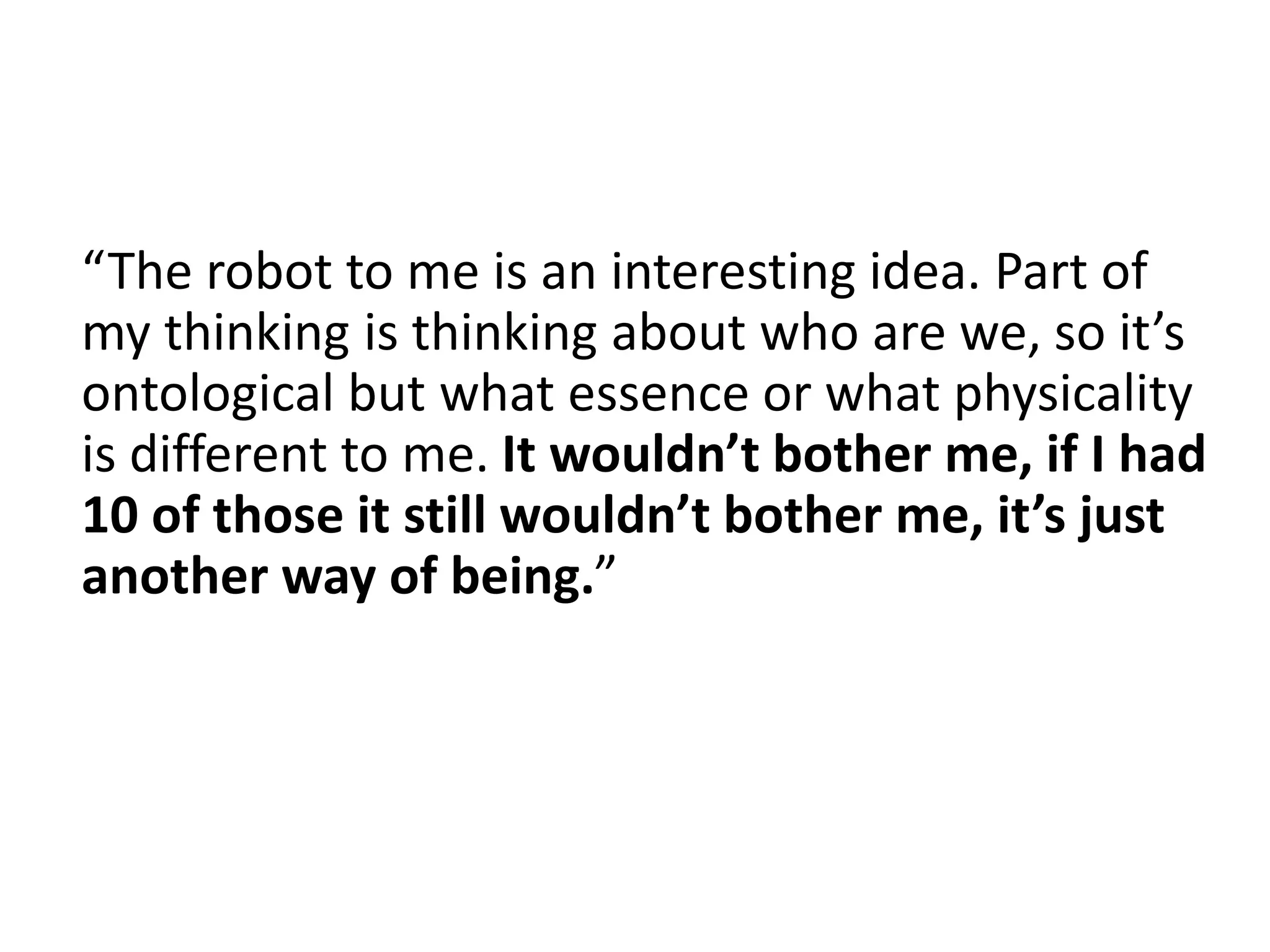 “The robot to me is an interesting idea. Part of
my thinking is thinking about who are we, so it’s
ontological but what essence or what physicality
is different to me. It wouldn’t bother me, if I had
10 of those it still wouldn’t bother me, it’s just
another way of being.”
 
