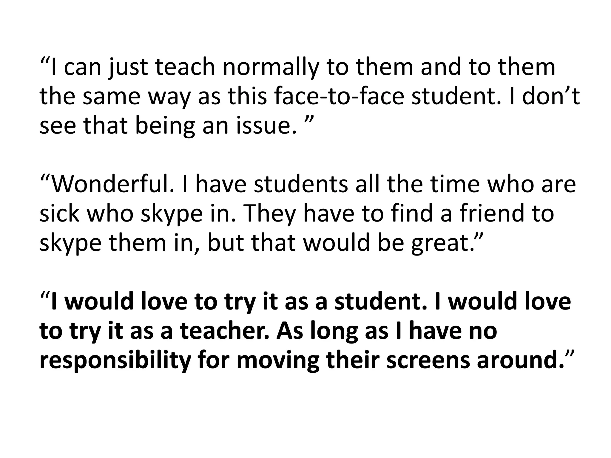 “I can just teach normally to them and to them
the same way as this face-to-face student. I don’t
see that being an issue. ”
“Wonderful. I have students all the time who are
sick who skype in. They have to find a friend to
skype them in, but that would be great.”
“I would love to try it as a student. I would love
to try it as a teacher. As long as I have no
responsibility for moving their screens around.”
 