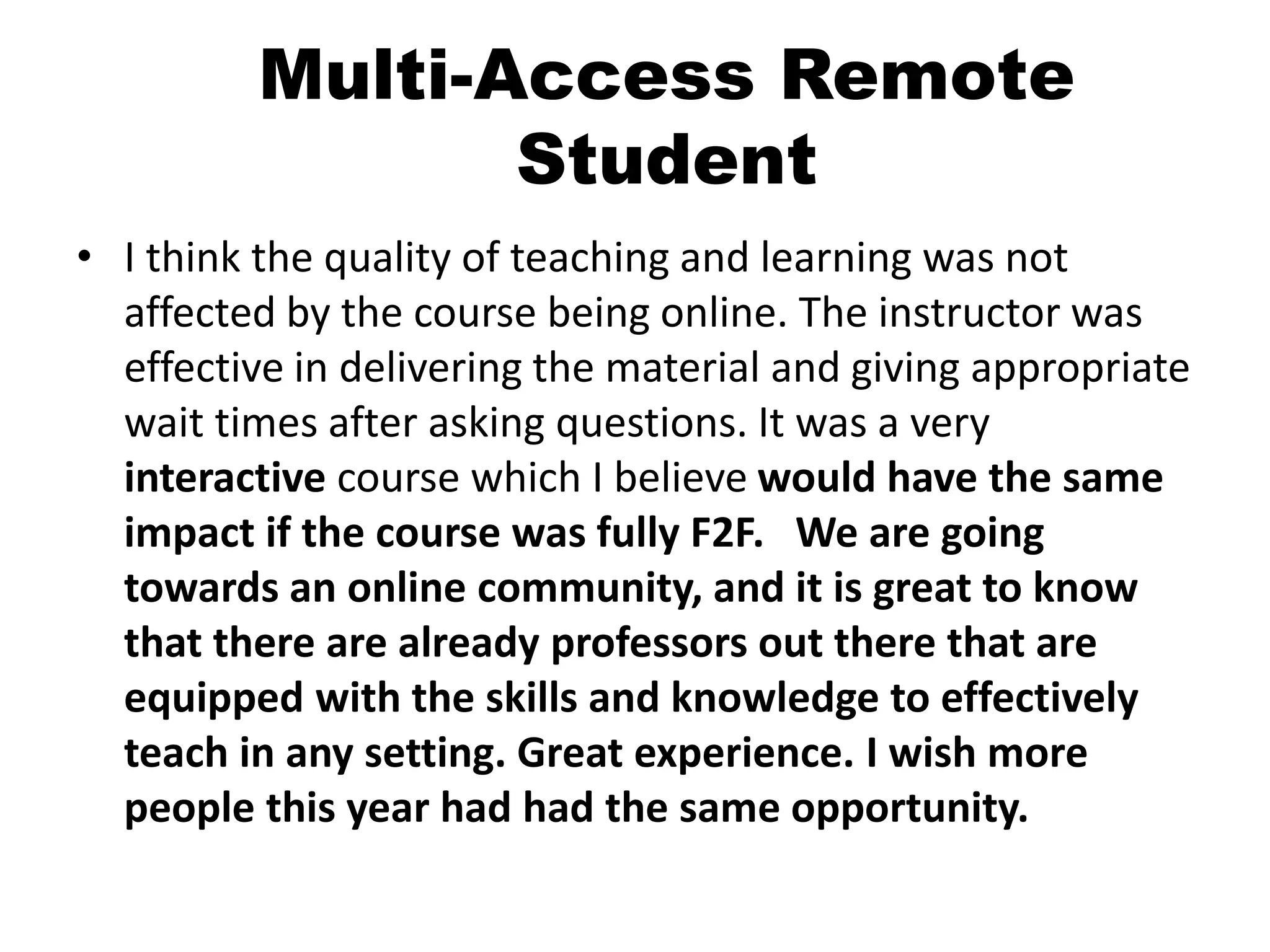 Multi-Access Remote
Student
• I think the quality of teaching and learning was not
affected by the course being online. The instructor was
effective in delivering the material and giving appropriate
wait times after asking questions. It was a very
interactive course which I believe would have the same
impact if the course was fully F2F. We are going
towards an online community, and it is great to know
that there are already professors out there that are
equipped with the skills and knowledge to effectively
teach in any setting. Great experience. I wish more
people this year had had the same opportunity.
 