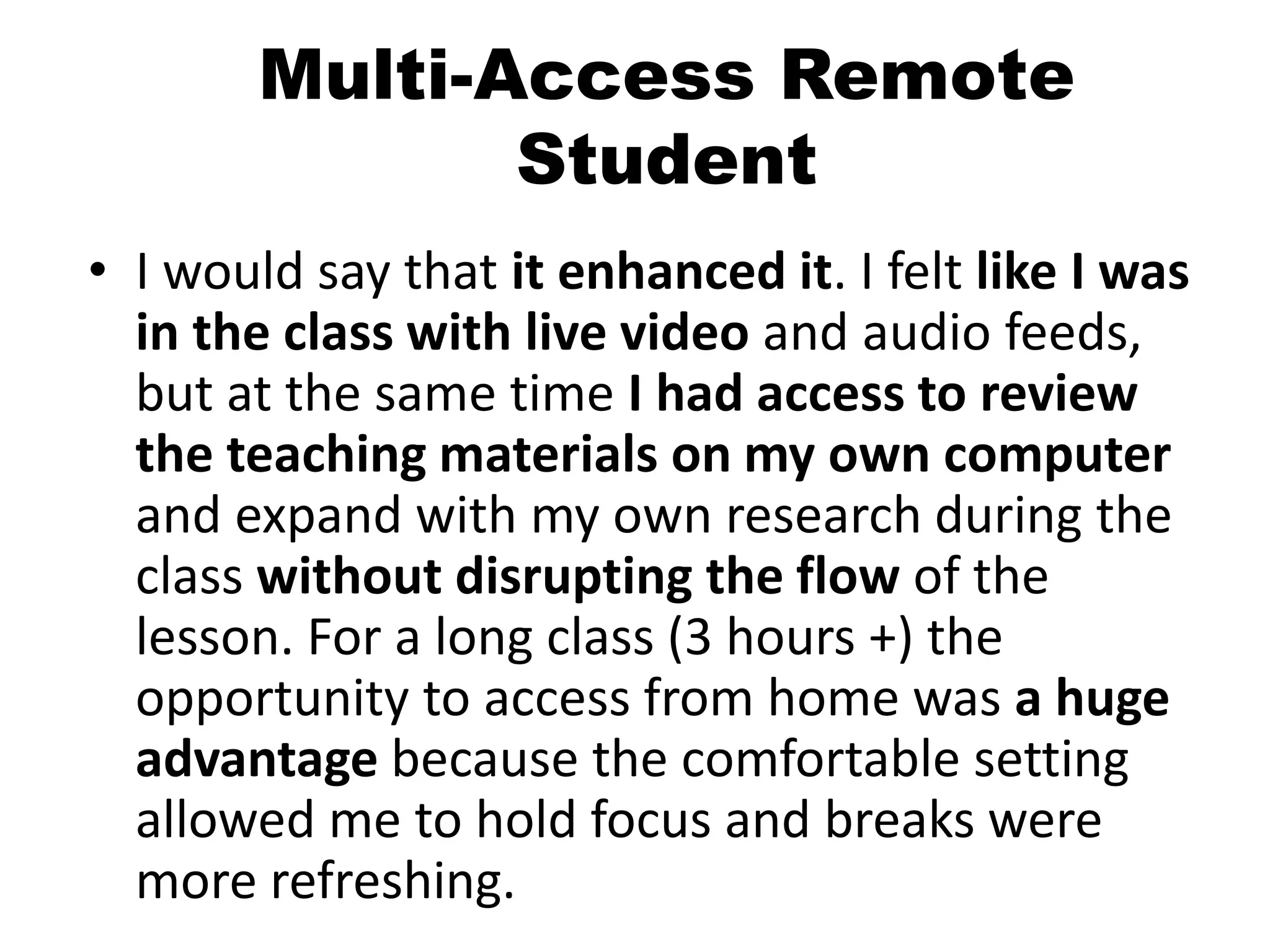Multi-Access Remote
Student
• I would say that it enhanced it. I felt like I was
in the class with live video and audio feeds,
but at the same time I had access to review
the teaching materials on my own computer
and expand with my own research during the
class without disrupting the flow of the
lesson. For a long class (3 hours +) the
opportunity to access from home was a huge
advantage because the comfortable setting
allowed me to hold focus and breaks were
more refreshing.
 