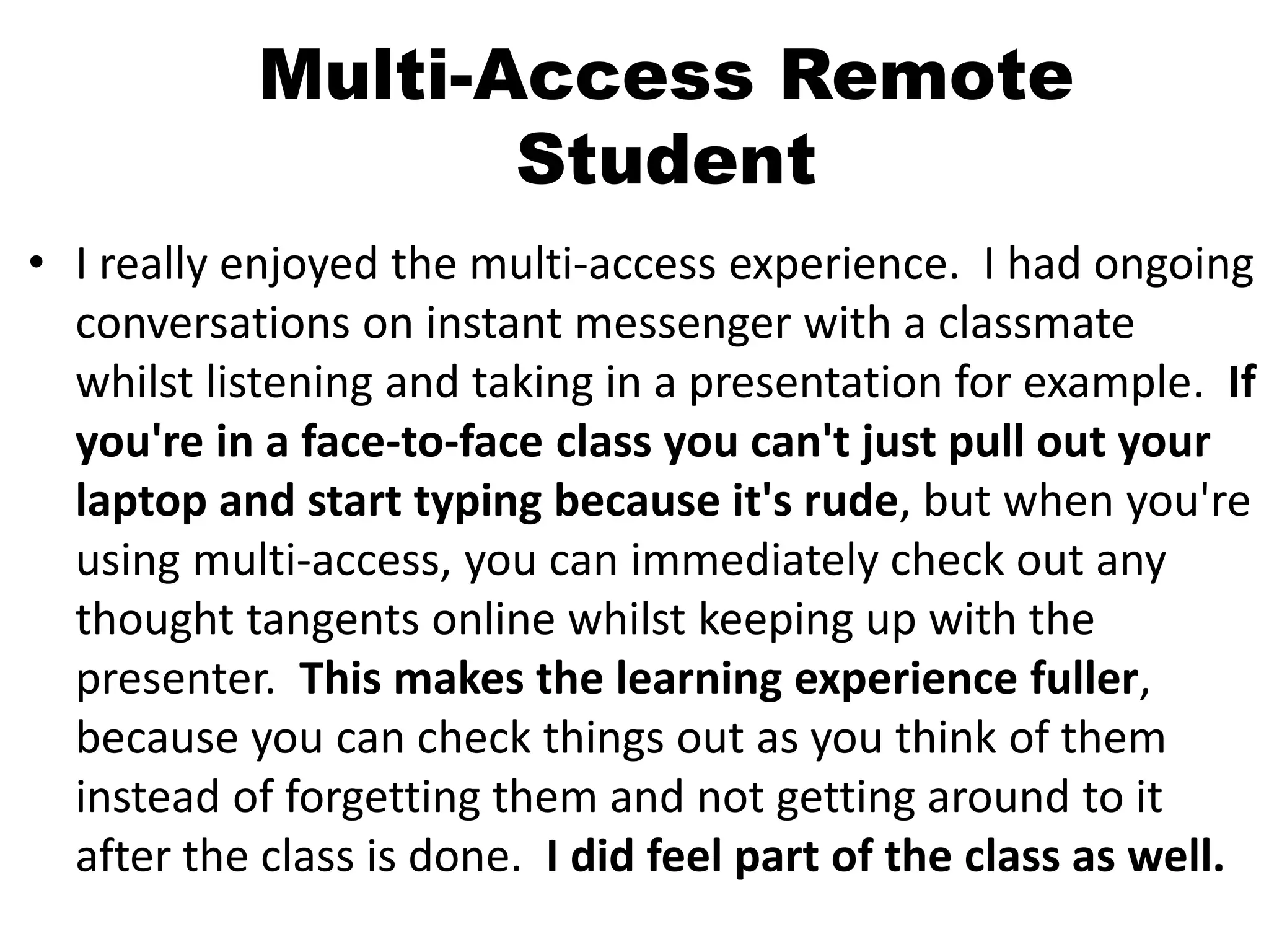 Multi-Access Remote
Student
• I really enjoyed the multi-access experience. I had ongoing
conversations on instant messenger with a classmate
whilst listening and taking in a presentation for example. If
you're in a face-to-face class you can't just pull out your
laptop and start typing because it's rude, but when you're
using multi-access, you can immediately check out any
thought tangents online whilst keeping up with the
presenter. This makes the learning experience fuller,
because you can check things out as you think of them
instead of forgetting them and not getting around to it
after the class is done. I did feel part of the class as well.
 