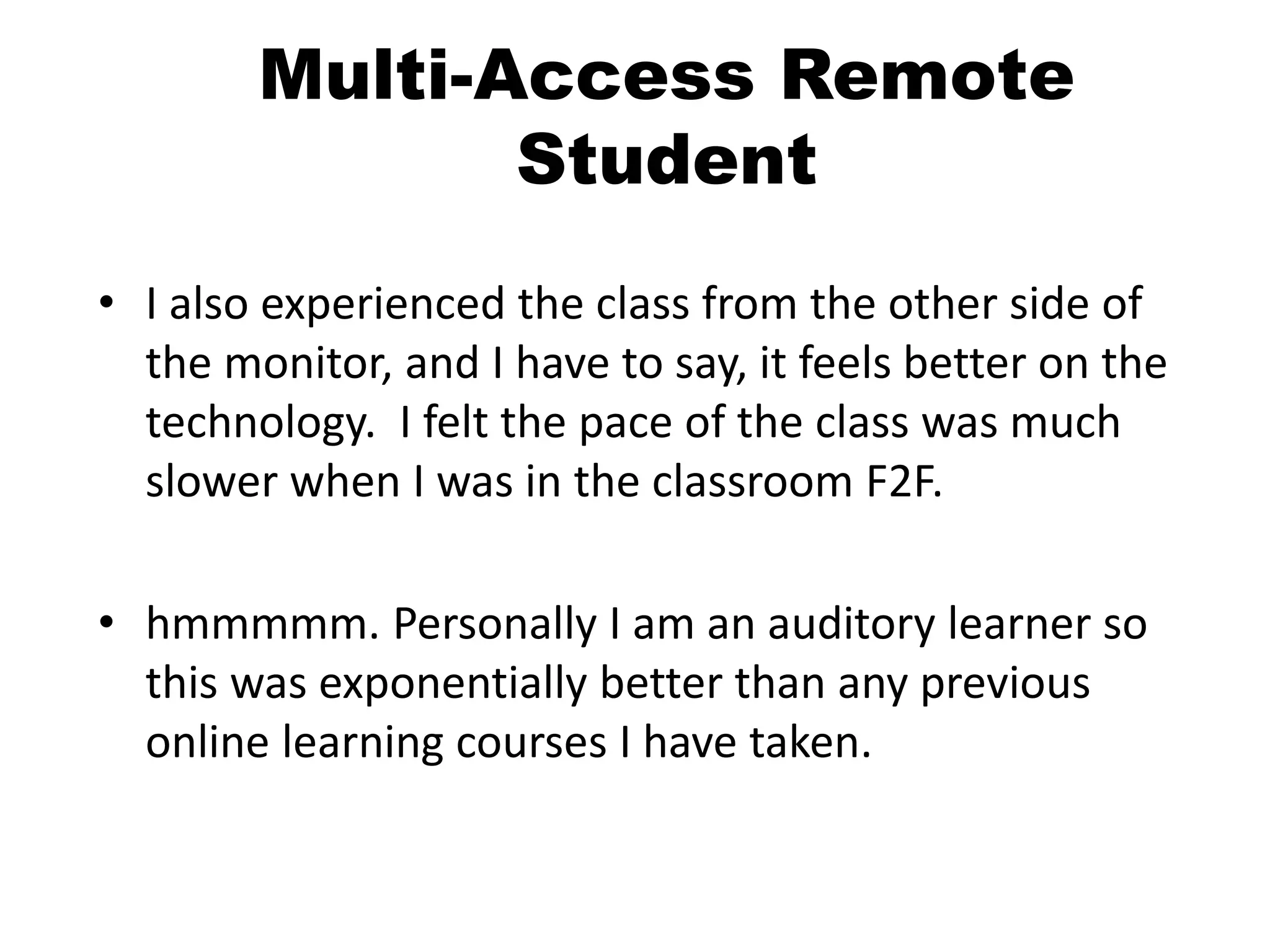 Multi-Access Remote
Student
• I also experienced the class from the other side of
the monitor, and I have to say, it feels better on the
technology. I felt the pace of the class was much
slower when I was in the classroom F2F.
• hmmmmm. Personally I am an auditory learner so
this was exponentially better than any previous
online learning courses I have taken.
 