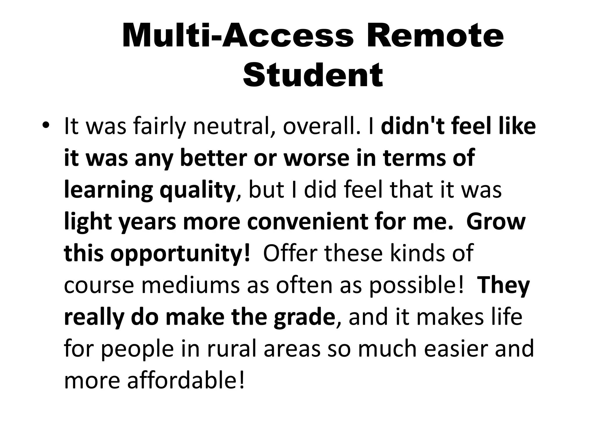 Multi-Access Remote
Student
• It was fairly neutral, overall. I didn't feel like
it was any better or worse in terms of
learning quality, but I did feel that it was
light years more convenient for me. Grow
this opportunity! Offer these kinds of
course mediums as often as possible! They
really do make the grade, and it makes life
for people in rural areas so much easier and
more affordable!
 