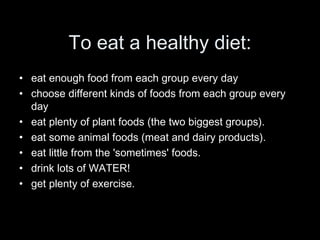 To eat a healthy diet: eat enough food from each group every day choose different kinds of foods from each group every day  eat plenty of plant foods (the two biggest groups). eat some animal foods (meat and dairy products). eat little from the 'sometimes' foods. drink lots of WATER! get plenty of exercise. 