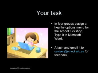 Your task In four groups design a healthy options menu for the school tuckshop. Type it in Microsoft Word. Attach and email it to  [email_address]  for feedback. mmadams90.wordpress.com 