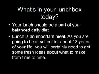 What's in your lunchbox today? Your lunch should be a part of your balanced daily diet.  Lunch is an important meal. As you are going to be in school for about 12 years of your life, you will certainly need to get some fresh ideas about what to make from time to time. 