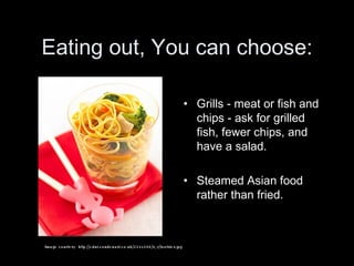 Eating out, You can choose: Grills - meat or fish and chips - ask for grilled fish, fewer chips, and have a salad.  Steamed Asian food rather than fried. Ima g e cour t e s y :  h tt p : //cdni . condena st. co . uk/224x288/ s_v / t oo ts ie s.j p g 