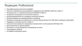 Редакция: Professional
• Полнофункциональный web-интерфейс
• Полное и инкрементальное резервное копирование для ESX/ESXi, ESXi free и Hyper-V
• Репликация (в т.ч. инкрементальная) для ESX/ESXi и Hyper-V
• Резервное копирование на ленточные носители
• Автоматизированный тест резервных копий для Vmware
• Автоматизированная проверка файлов и разделов
• Резервное копирование в публичные и частные облака (Amazon S3, HPE Helion, Rackspace, OpenStack)
• Поддержка кластеров vCenter и Hyper-V
• Консистентное резервное копирование приложений с использованием Windows VSS
• Восстановление на уровне файлов
• Отчетность и статус резервного копирования по email
• Планировщик заданий
• Интерфейс командной строки
 