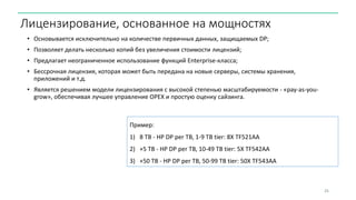 • Основывается исключительно на количестве первичных данных, защищаемых DP;
• Позволяет делать несколько копий без увеличения стоимости лицензий;
• Предлагает неограниченное использование функций Enterprise-класса;
• Бессрочная лицензия, которая может быть передана на новые серверы, системы хранения,
приложений и т.д.
• Является решением модели лицензирования с высокой степенью масштабируемости - «pay-as-you-
grow», обеспечивая лучшее управление OPEX и простую оценку сайзинга.
25
Лицензирование, основанное на мощностях
Пример:
1) 8 TB - HP DP per TB, 1-9 TB tier: 8X TF521AA
2) +5 TB - HP DP per TB, 10-49 TB tier: 5X TF542AA
3) +50 TB - HP DP per TB, 50-99 TB tier: 50X TF543AA
 