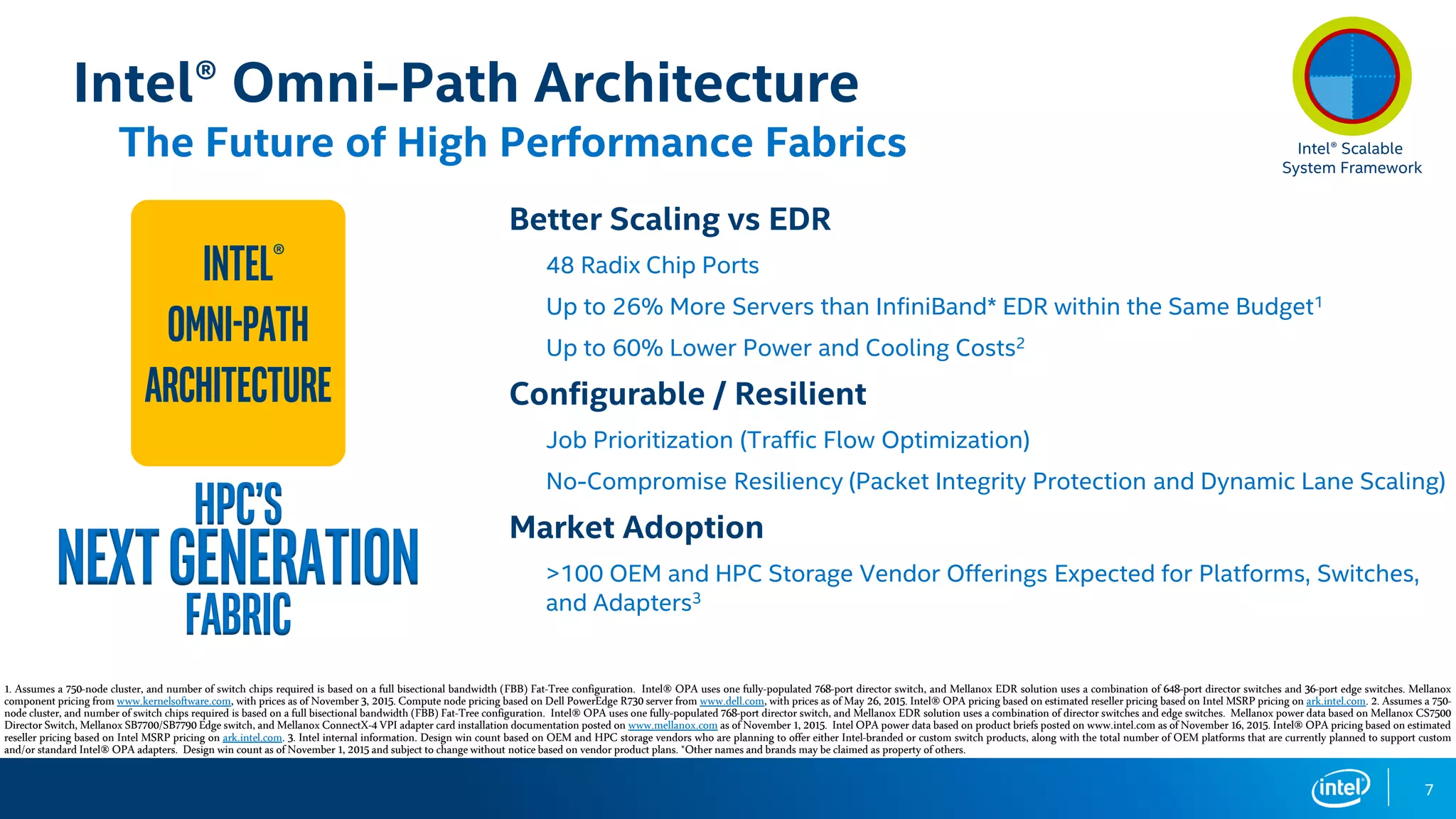 7
Intel® Omni-Path Architecture
The Future of High Performance Fabrics
Better Scaling vs EDR
48 Radix Chip Ports
Up to 26% More Servers than InfiniBand* EDR within the Same Budget1
Up to 60% Lower Power and Cooling Costs2
Configurable / Resilient
Job Prioritization (Traffic Flow Optimization)
No-Compromise Resiliency (Packet Integrity Protection and Dynamic Lane Scaling)
Market Adoption
>100 OEM and HPC Storage Vendor Offerings Expected for Platforms, Switches,
and Adapters3
Intel®
Omni-Path
Architecture
HPC’s
NextGeneration
Fabric
1. Assumes a 750-node cluster, and number of switch chips required is based on a full bisectional bandwidth (FBB) Fat-Tree configuration. Intel® OPA uses one fully-populated 768-port director switch, and Mellanox EDR solution uses a combination of 648-port director switches and 36-port edge switches. Mellanox
componentpricing from www.kernelsoftware.com, with prices as of November 3, 2015.Computenode pricing based onDellPowerEdge R730 server from www.dell.com,with prices as of May 26,2015.Intel®OPA pricing based onestimated resellerpricing based on Intel MSRP pricing on ark.intel.com. 2. Assumes a 750-
node cluster, and number of switch chips required is based on a full bisectional bandwidth (FBB) Fat-Tree configuration. Intel® OPA uses one fully-populated 768-port director switch, and Mellanox EDR solution uses a combination of director switches and edge switches. Mellanox power data based on Mellanox CS7500
DirectorSwitch, MellanoxSB7700/SB7790Edgeswitch, and MellanoxConnectX-4VPI adapter card installation documentationposted on www.mellanox.comas ofNovember 1,2015. IntelOPA power databased on productbriefs postedon www.intel.comasofNovember16, 2015.Intel®OPA pricing based onestimated
reseller pricing based on Intel MSRP pricing on ark.intel.com. 3. Intel internal information. Design win count based on OEM and HPC storage vendors who are planning to offer either Intel-branded or custom switch products, along with the total number of OEM platforms that are currently planned to support custom
and/or standardIntel®OPA adapters. Design win countas ofNovember 1,2015 and subjectto changewithout noticebased on vendorproductplans.*Othernamesand brands maybe claimed as property of others.
Intel® Scalable
System Framework
 