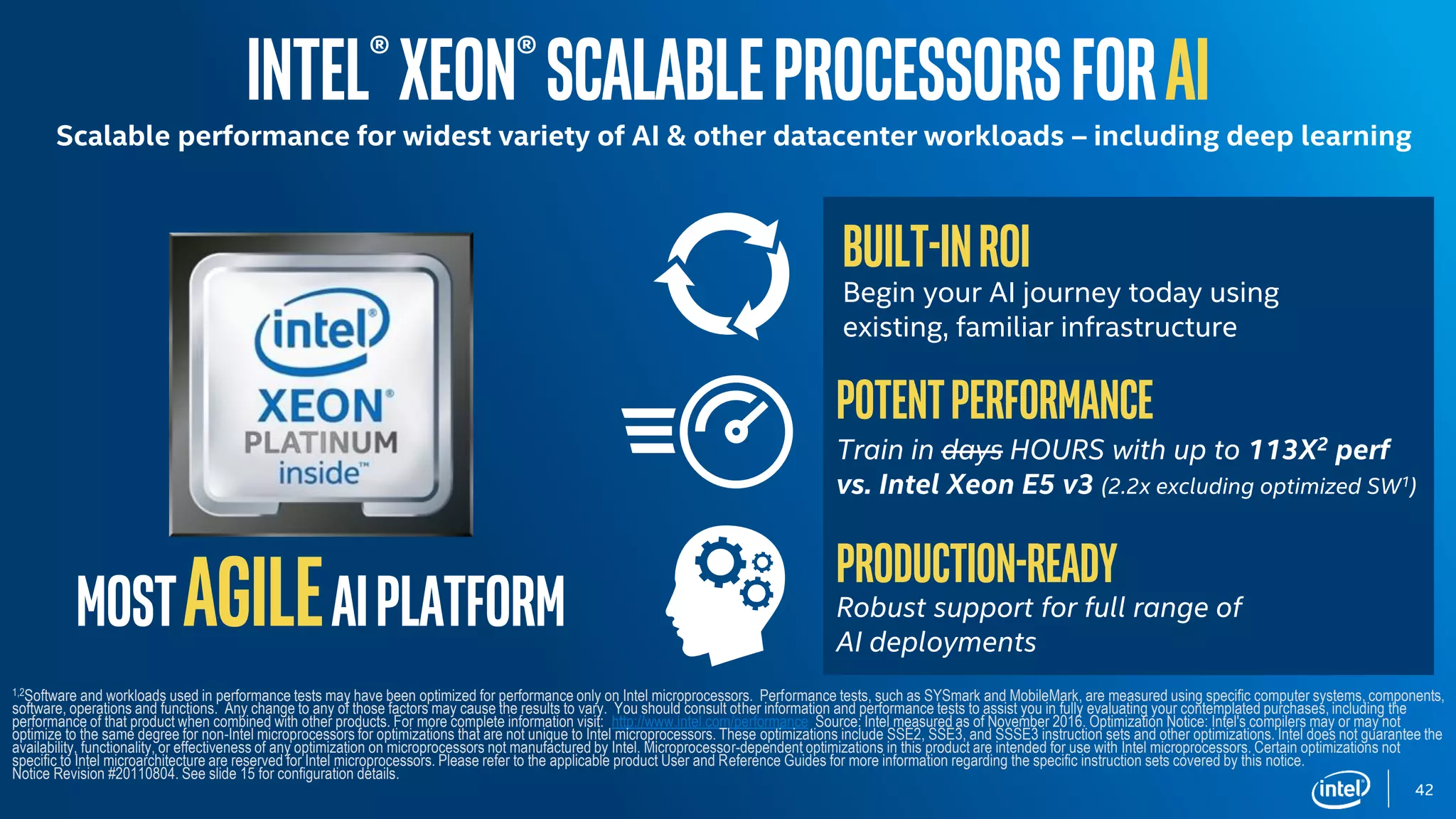 MostagileAIplatform
Intel®Xeon®ScalableprocessorsforAI
Scalable performance for widest variety of AI & other datacenter workloads – including deep learning
Built-inROI
Begin your AI journey today using
existing, familiar infrastructure
Potentperformance
Train in days HOURS with up to 113X2 perf
vs. Intel Xeon E5 v3 (2.2x excluding optimized SW1)
Production-ready
Robust support for full range of
AI deployments
1,2Software and workloads used in performance tests may have been optimized for performance only on Intel microprocessors. Performance tests, such as SYSmark and MobileMark, are measured using specific computer systems, components,
software, operations and functions. Any change to any of those factors may cause the results to vary. You should consult other information and performance tests to assist you in fully evaluating your contemplated purchases, including the
performance of that product when combined with other products. For more complete information visit: http://www.intel.com/performance Source: Intel measured as of November 2016. Optimization Notice: Intel's compilers may or may not
optimize to the same degree for non-Intel microprocessors for optimizations that are not unique to Intel microprocessors. These optimizations include SSE2, SSE3, and SSSE3 instruction sets and other optimizations. Intel does not guarantee the
availability, functionality, or effectiveness of any optimization on microprocessors not manufactured by Intel. Microprocessor-dependent optimizations in this product are intended for use with Intel microprocessors. Certain optimizations not
specific to Intel microarchitecture are reserved for Intel microprocessors. Please refer to the applicable product User and Reference Guides for more information regarding the specific instruction sets covered by this notice.
Notice Revision #20110804. See slide 15 for configuration details.
42
 