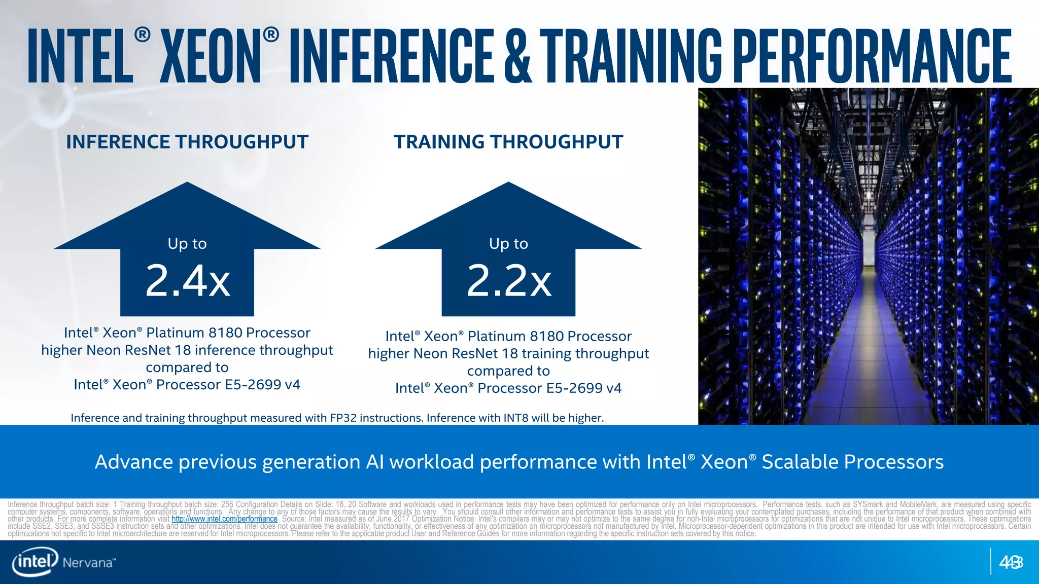 4343
Intel®Xeon®Inference&trainingperformance
INFERENCE THROUGHPUT
Up to
2.4x
Intel® Xeon® Platinum 8180 Processor
higher Neon ResNet 18 inference throughput
compared to
Intel® Xeon® Processor E5-2699 v4
TRAINING THROUGHPUT
Up to
2.2x
Intel® Xeon® Platinum 8180 Processor
higher Neon ResNet 18 training throughput
compared to
Intel® Xeon® Processor E5-2699 v4
Advance previous generation AI workload performance with Intel® Xeon® Scalable Processors
Inference throughput batch size: 1 Training throughput batch size: 256 Configuration Details on Slide: 18, 20 Software and workloads used in performance tests may have been optimized for performance only on Intel microprocessors. Performance tests, such as SYSmark and MobileMark, are measured using specific
computer systems, components, software, operations and functions. Any change to any of those factors may cause the results to vary. You should consult other information and performance tests to assist you in fully evaluating your contemplated purchases, including the performance of that product when combined with
other products. For more complete information visit http://www.intel.com/performance Source: Intel measured as of June 2017 Optimization Notice: Intel's compilers may or may not optimize to the same degree for non-Intel microprocessors for optimizations that are not unique to Intel microprocessors. These optimizations
include SSE2, SSE3, and SSSE3 instruction sets and other optimizations. Intel does not guarantee the availability, functionality, or effectiveness of any optimization on microprocessors not manufactured by Intel. Microprocessor-dependent optimizations in this product are intended for use with Intel microprocessors. Certain
optimizations not specific to Intel microarchitecture are reserved for Intel microprocessors. Please refer to the applicable product User and Reference Guides for more information regarding the specific instruction sets covered by this notice.
Inference and training throughput measured with FP32 instructions. Inference with INT8 will be higher.
 