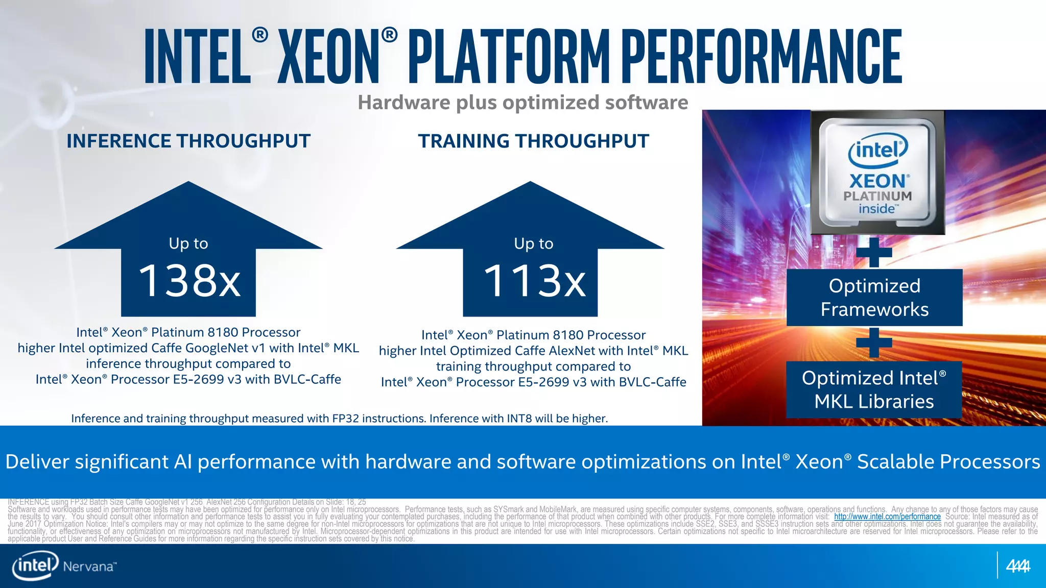 4444
Intel®Xeon®PlatformPerformance
INFERENCE THROUGHPUT
Up to
138x
Intel® Xeon® Platinum 8180 Processor
higher Intel optimized Caffe GoogleNet v1 with Intel® MKL
inference throughput compared to
Intel® Xeon® Processor E5-2699 v3 with BVLC-Caffe
INFERENCE using FP32 Batch Size Caffe GoogleNet v1 256 AlexNet 256 Configuration Details on Slide: 18, 25
Software and workloads used in performance tests may have been optimized for performance only on Intel microprocessors. Performance tests, such as SYSmark and MobileMark, are measured using specific computer systems, components, software, operations and functions. Any change to any of those factors may cause
the results to vary. You should consult other information and performance tests to assist you in fully evaluating your contemplated purchases, including the performance of that product when combined with other products. For more complete information visit: http://www.intel.com/performance Source: Intel measured as of
June 2017 Optimization Notice: Intel's compilers may or may not optimize to the same degree for non-Intel microprocessors for optimizations that are not unique to Intel microprocessors. These optimizations include SSE2, SSE3, and SSSE3 instruction sets and other optimizations. Intel does not guarantee the availability,
functionality, or effectiveness of any optimization on microprocessors not manufactured by Intel. Microprocessor-dependent optimizations in this product are intended for use with Intel microprocessors. Certain optimizations not specific to Intel microarchitecture are reserved for Intel microprocessors. Please refer to the
applicable product User and Reference Guides for more information regarding the specific instruction sets covered by this notice.
TRAINING THROUGHPUT
Up to
113x
Intel® Xeon® Platinum 8180 Processor
higher Intel Optimized Caffe AlexNet with Intel® MKL
training throughput compared to
Intel® Xeon® Processor E5-2699 v3 with BVLC-Caffe
Deliver significant AI performance with hardware and software optimizations on Intel® Xeon® Scalable Processors
Optimized
Frameworks
Optimized Intel®
MKL Libraries
Inference and training throughput measured with FP32 instructions. Inference with INT8 will be higher.
Hardware plus optimized software
 