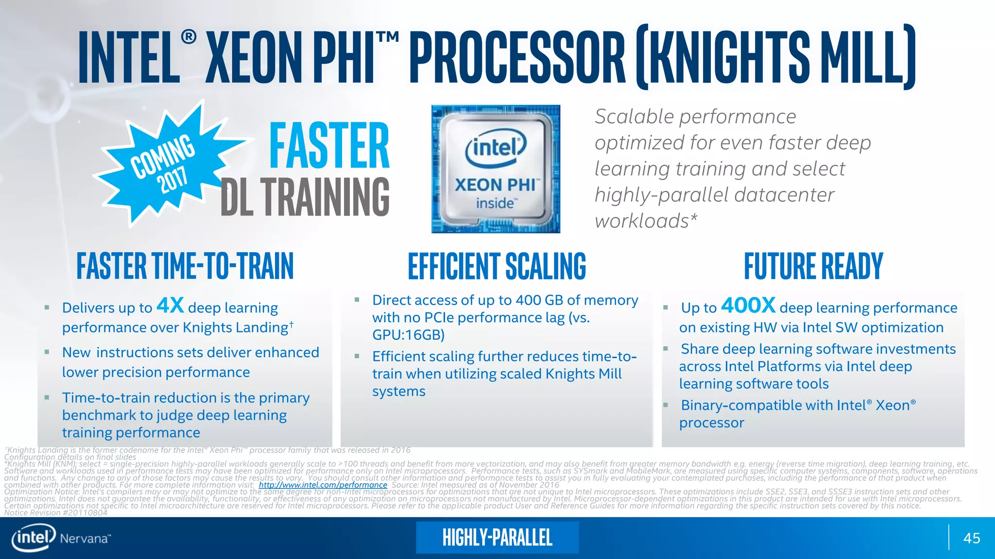 45
Scalable performance
optimized for even faster deep
learning training and select
highly-parallel datacenter
workloads*
Intel®XeonPhi™processor(KnightsMill)
 Delivers up to 4Xdeep learning
performance over Knights Landing✝
 New instructions sets deliver enhanced
lower precision performance
 Time-to-train reduction is the primary
benchmark to judge deep learning
training performance
 Direct access of up to 400 GB of memory
with no PCIe performance lag (vs.
GPU:16GB)
 Efficient scaling further reduces time-to-
train when utilizing scaled Knights Mill
systems
 Up to 400Xdeep learning performance
on existing HW via Intel SW optimization
 Share deep learning software investments
across Intel Platforms via Intel deep
learning software tools
 Binary-compatible with Intel® Xeon®
processor
Fastertime-to-train Efficientscaling Futureready
✝Knights Landing is the former codename for the Intel® Xeon Phi™ processor family that was released in 2016
Configuration details on final slides
*Knights Mill (KNM); select = single-precision highly-parallel workloads generally scale to >100 threads and benefit from more vectorization, and may also benefit from greater memory bandwidth e.g. energy (reverse time migration), deep learning training, etc.
Software and workloads used in performance tests may have been optimized for performance only on Intel microprocessors. Performance tests, such as SYSmark and MobileMark, are measured using specific computer systems, components, software, operations
and functions. Any change to any of those factors may cause the results to vary. You should consult other information and performance tests to assist you in fully evaluating your contemplated purchases, including the performance of that product when
combined with other products. For more complete information visit: http://www.intel.com/performance Source: Intel measured as of November 2016
Optimization Notice: Intel's compilers may or may not optimize to the same degree for non-Intel microprocessors for optimizations that are not unique to Intel microprocessors. These optimizations include SSE2, SSE3, and SSSE3 instruction sets and other
optimizations. Intel does not guarantee the availability, functionality, or effectiveness of any optimization on microprocessors not manufactured by Intel. Microprocessor-dependent optimizations in this product are intended for use with Intel microprocessors.
Certain optimizations not specific to Intel microarchitecture are reserved for Intel microprocessors. Please refer to the applicable product User and Reference Guides for more information regarding the specific instruction sets covered by this notice.
Notice Revision #20110804
Faster
DLTraining
Highly-parallel
 