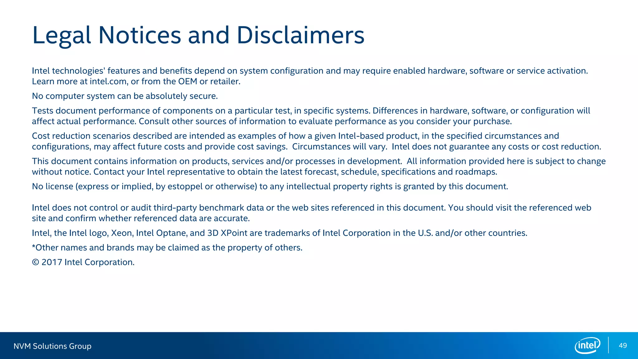 NVM Solutions Group 49
Legal Notices and Disclaimers
Intel technologies’ features and benefits depend on system configuration and may require enabled hardware, software or service activation.
Learn more at intel.com, or from the OEM or retailer.
No computer system can be absolutely secure.
Tests document performance of components on a particular test, in specific systems. Differences in hardware, software, or configuration will
affect actual performance. Consult other sources of information to evaluate performance as you consider your purchase.
Cost reduction scenarios described are intended as examples of how a given Intel-based product, in the specified circumstances and
configurations, may affect future costs and provide cost savings. Circumstances will vary. Intel does not guarantee any costs or cost reduction.
This document contains information on products, services and/or processes in development. All information provided here is subject to change
without notice. Contact your Intel representative to obtain the latest forecast, schedule, specifications and roadmaps.
No license (express or implied, by estoppel or otherwise) to any intellectual property rights is granted by this document.
Intel does not control or audit third-party benchmark data or the web sites referenced in this document. You should visit the referenced web
site and confirm whether referenced data are accurate.
Intel, the Intel logo, Xeon, Intel Optane, and 3D XPoint are trademarks of Intel Corporation in the U.S. and/or other countries.
*Other names and brands may be claimed as the property of others.
© 2017 Intel Corporation.
 