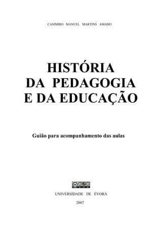 CASIMIRO MANUEL MARTINS AMADO
HISTÓRIA
DA PEDAGOGIA
E DA EDUCAÇÃO
Guião para acompanhamento das aulas
UNIVERSIDADE DE ÉVORA
2007
 