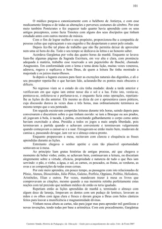 O médico purgou-o canonicamente com o heléboro de Antierya, e com esse
medicamento limpou-o de todas as alterações e perversos costumes do cérebro. Por este
meio também Ponócrates o fez esquecer tudo quanto havia aprendido com os seus
antigos preceptores, como fazia Timoteu com alguns dos seus discípulos que tinham
estudado antes com outros mestres de música.
Com o fim de lograr melhor o seu propósito, proporcionou-lhe a companhia de
pessoas cultas que espicaçaram o seu engenho e lhe despertaram o amor pelo estudo.
Depois fez-lhe tal plano de trabalho que não lhe permitia deixar de aproveitar
nem uma só hora do dia. Todo o seu tempo se dedicava às letras e ao honesto saber.
Acordava Gargântua por volta das quatro horas da manhã. Enquanto se lavava
liam-lhe algumas páginas da Sagrada Escritura, em voz alta e clara, com pronúncia
adequada à matéria, trabalho esse reservado a um pajenzinho de Basché, chamado
Anagnostes. Em conformidade com o lema e tema desta lição, muitas vezes venerava,
adorava, rogava e suplicava o bom Deus, de quem a leitura lhe tinha mostrado a
majestade e os juízos maravilhosos.
Ia depois a lugares escusos para fazer as excreções naturais das digestões, e ali o
seu preceptor repetia-lhe o que haviam lido, aclarando-lhe os pontos mais obscuros e
difíceis.
No regresso viam se o estado do céu tinha mudado: desde a tarde anterior e
verificavam em que signo iam entrar nesse dia o sol e a lua. Feito isto, vestia-se,
penteava-se, enfeitava-se e perfumava-se, e enquanto fazia estas operações, repetiam-
lhe as lições do dia anterior. Ele mesmo as dizia de cor e apresentava casos práticos,
cuja discussão durava às vezes duas e três horas, mas ordinariamente terminava ao
mesmo tempo que o seu penteado.
Em seguida escutavam compridas leituras durante três horas, saindo depois para
conversarem e discutirem sobre o que tinham ouvido: se iam a Bracque ou aos prados,
ali jogavam à bola, à tacada, à palma, exercitando galhardamente o corpo como antes
haviam exercitado a alma. Presidia a todos os jogos a mais ampla liberdade, pois
terminavam a partida quando o achavam conveniente e terminavam vulgarmente
quando começavam a cansar-se e a suar. Enxugavam-se então muito bem, mudavam de
camisa e, passeando devagar, iam ver se o almoço estava pronto.
Enquanto preparavam a mesa, recitavam com clareza e eloquência as frases
aprendidas durante as lições.
Entretanto chegava o senhor apetite e com tão plausível oportunidade
sentavam-se à mesa.
Ao princípio liam gratas histórias de antigas proezas, até que chegava o
momento de beber vinho; então, se achavam bem, continuavam a leitura, ou discutiam
alegremente sobre a virtude, eficácia, propriedade e natureza de tudo o que lhes iam
servindo: o pão, o vinho, a água, o sal, as carnes, os pescados, as frutas, as verduras, as
uvas e as composições de todas essas coisas.
Por este meio aprendeu, em pouco tempo, as passagens com isto relacionadas de
Plínio, Ateneu, Dioscórides, Júlio Pólux, Galeno, Porfírio, Oppiano, Políbio, Heliodoro,
Aristóteles, Elian e outros. Por vezes, mandavam trazer à mesa os livros que
comprovavam as citações, mesmo quando a sua memória retinha perfeitamente estas
noções com tal precisão que nenhum médico de então os teria igualado.
Repetiam então as lições aprendidas de manhã e, terminado o almoço com
algum doce de laranja, limpavam os dentes com um pedaço de lentisco, lavavam as
mãos e os olhos com água clara e fresca e davam graças a Deus com belos cânticos
feitos para louvar a munificência e magnanimidade divinas.
Vinham nessa altura as cartas, não para jogar mas para aprender mil gentilezas e
novas invenções, tendo todas por base a aritmética. Com este procedimento, Gargântua
Casimiro Amado, História da Pedagogia e da Educação – Guião para acompanhamento das aulas, Univ. de Évora 2007
101
 
