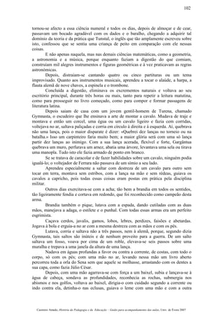 tornou-se afecto a essa ciência numeral e todos os dias, depois de almoçar e de cear,
passavam um bocado agradável com os dados e o baralho, chegando a adquirir tal
domínio da teoria e da prática que Tunstal, o inglês que tão amplamente escreveu sobre
isto, confessou que se sentia uma criança de peito em comparação com ele nessas
coisas.
E não apenas naquela, mas nas demais ciências matemáticas, como a geometria,
a astronomia e a música, porque enquanto faziam a digestão do que comiam,
construíam mil alegres instrumentos e figuras geométricas e à vez praticavam as regras
astronómicas.
Depois, distraiam-se cantando quatro ou cinco partituras ou um tema
improvisado. Quanto aos instrumentos musicais, aprendeu a tocar o alaúde, a harpa, a
flauta alemã de nove chaves, a espinela e o trombone.
Concluída a digestão, eliminava os excrementos naturais e voltava ao seu
escritório principal, durante três horas ou mais, tanto para repetir a leitura matutina,
como para prosseguir no livro começado, como para compor e formar passagens de
literatura latina.
Depois saiam de casa com um jovem gentil-homem de Turena, chamado
Gymnasta, o escudeiro que lhe ensinava a arte de montar a cavalo. Mudava de traje e
montava e então um corcel, uma égua ou um cavalo ligeiro e fazia cem corridas,
voltejava no ar, saltava paliçadas e corria em círculo à direita e à esquerda. Aí, quebrava
não uma lança, pois o maior disparate é dizer: «Quebrei dez lanças no torneio ou na
batalha.» Isso um carpinteiro faria muito bem; a maior glória será com uma só lança
partir dez lanças ao inimigo. Com a sua lança acerada, flexível e forte, Gargântua
quebrava um muro, perfurava um arnez, abatia uma árvore, levantava uma sela ou tirava
uma manopla. Tudo isto ele fazia armado de ponto em branco.
Se se tratava de caracolar e de fazer habilidades sobre um cavalo, ninguém podia
igualá-lo; o voltejador de Ferrara não passava de um símio a seu lado.
Aprendeu especialmente a saltar com destreza de um cavalo para outro sem
tocar em terra, montava sem estribos, com a lança na mão e sem rédeas, guiava os
cavalos a capricho, pois todas essas coisas eram postas em prática pela disciplina
militar.
Outros dias exercitava-se com a acha; tão bem a brandia em todos os sentidos,
tão ligeiramente fendia e cortava em redondo, que foi reconhecido como campeão desta
arma.
Brandia também o pique, lutava com a espada, dando cutiladas com as duas
mãos, manejava a adaga, o estilete e o punhal. Com todas essas armas era um perfeito
esgrimista.
Caçava cerdos, javalis, gamos, lobos, lebres, perdizes, faisões e abetardas.
Jogava à bola e erguia-a no ar com a mesma destreza com as mãos e com os pés.
Lutava, corria e saltava não a três passos, nem à alemã, porque, segundo dizia
Gymnasta, tais saltos são inúteis e de nenhum proveito para a guerra. De um salto
saltava um fosso, voava por cima de um roble, elevava-se seis passos sobre uma
muralha e trepava a uma janela da altura de uma lança.
Nadava em águas profundas a favor ou contra a corrente, de costas, com todo o
corpo, só com os pés; com uma mão no ar, levando nessa mão um livro aberto
percorreu toda a orla do Sena sem que aquele se molhasse, arrastando com os dentes a
sua capa, como fazia Júlio César.
Depois, com uma mão agarrava-se com força a um baixel, subia e lançava-se à
água de cabeça, sondava as profundidades, reconhecia as rochas, submergia nos
abismos e nos golfos, voltava ao baixel, dirigia-o com cuidado segundo a corrente ou
indo contra ela, detinha-o nas eclusas, guiava o leme com uma mão e com a outra
Casimiro Amado, História da Pedagogia e da Educação – Guião para acompanhamento das aulas, Univ. de Évora 2007
102
 