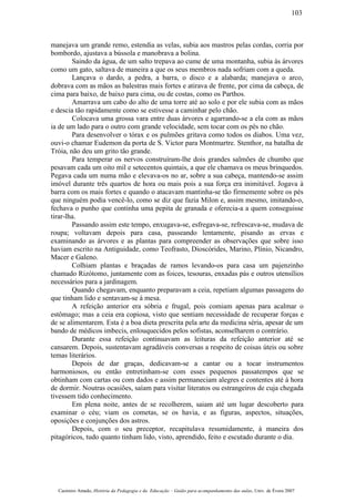 manejava um grande remo, estendia as velas, subia aos mastros pelas cordas, corria por
bombordo, ajustava a bússola e manobrava a bolina.
Saindo da água, de um salto trepava ao cume de uma montanha, subia às árvores
como um gato, saltava de maneira a que os seus membros nada sofriam com a queda.
Lançava o dardo, a pedra, a barra, o disco e a alabarda; manejava o arco,
dobrava com as mãos as balestras mais fortes e atirava de frente, por cima da cabeça, de
cima para baixo, de baixo para cima, ou de costas, como os Parthos.
Amarrava um cabo do alto de uma torre até ao solo e por ele subia com as mãos
e descia tão rapidamente como se estivesse a caminhar pelo chão.
Colocava uma grossa vara entre duas árvores e agarrando-se a ela com as mãos
ia de um lado para o outro com grande velocidade, sem tocar com os pés no chão.
Para desenvolver o tórax e os pulmões gritava como todos os diabos. Uma vez,
ouvi-o chamar Eudemon da porta de S. Victor para Montmartre. Stenthor, na batalha de
Tróia, não deu um grito tão grande.
Para temperar os nervos construíram-lhe dois grandes salmões de chumbo que
pesavam cada um oito mil e setecentos quintais, a que ele chamava os meus brinquedos.
Pegava cada um numa mão e elevava-os no ar, sobre a sua cabeça, mantendo-se assim
imóvel durante três quartos de hora ou mais pois a sua força era inimitável. Jogava à
barra com os mais fortes e quando o atacavam mantinha-se tão firmemente sobre os pés
que ninguém podia vencê-lo, como se diz que fazia Milon e, assim mesmo, imitando-o,
fechava o punho que continha uma pepita de granada e oferecia-a a quem conseguisse
tirar-lha.
Passando assim este tempo, enxugava-se, esfregava-se, refrescava-se, mudava de
roupa; voltavam depois para casa, passeando lentamente, pisando as ervas e
examinando as árvores e as plantas para compreender as observações que sobre isso
haviam escrito na Antiguidade, como Teofrasto, Dioscórides, Marino, Plínio, Nicandro,
Macer e Galeno.
Colhiam plantas e braçadas de ramos levando-os para casa um pajenzinho
chamado Rizótomo, juntamente com as foices, tesouras, enxadas pás e outros utensílios
necessários para a jardinagem.
Quando chegavam, enquanto preparavam a ceia, repetiam algumas passagens do
que tinham lido e sentavam-se à mesa.
A refeição anterior era sóbria e frugal, pois comiam apenas para acalmar o
estômago; mas a ceia era copiosa, visto que sentiam necessidade de recuperar forças e
de se alimentarem. Esta é a boa dieta prescrita pela arte da medicina séria, apesar de um
bando de médicos imbecis, enlouquecidos pelos sofistas, aconselharem o contrário.
Durante essa refeição continuavam as leituras da refeição anterior até se
cansarem. Depois, sustentavam agradáveis conversas a respeito de coisas úteis ou sobre
temas literários.
Depois de dar graças, dedicavam-se a cantar ou a tocar instrumentos
harmoniosos, ou então entretinham-se com esses pequenos passatempos que se
obtinham com cartas ou com dados e assim permaneciam alegres e contentes até à hora
de dormir. Noutras ocasiões, saíam para visitar literatos ou estrangeiros de cuja chegada
tivessem tido conhecimento.
Em plena noite, antes de se recolherem, saiam até um lugar descoberto para
examinar o céu; viam os cometas, se os havia, e as figuras, aspectos, situações,
oposições e conjunções dos astros.
Depois, com o seu preceptor, recapitulava resumidamente, à maneira dos
pitagóricos, tudo quanto tinham lido, visto, aprendido, feito e escutado durante o dia.
Casimiro Amado, História da Pedagogia e da Educação – Guião para acompanhamento das aulas, Univ. de Évora 2007
103
 