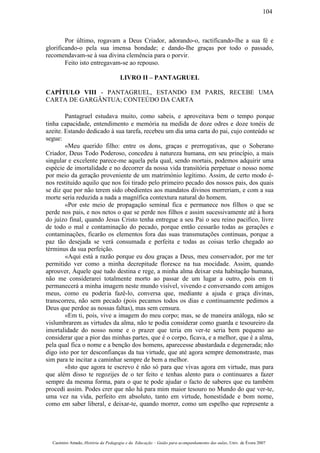 Por último, rogavam a Deus Criador, adorando-o, ractificando-lhe a sua fé e
glorificando-o pela sua imensa bondade; e dando-Ihe graças por todo o passado,
recomendavam-se à sua divina clemência para o porvir.
Feito isto entregavam-se ao repouso.
LIVRO II – PANTAGRUEL
CAPÍTULO VIII - PANTAGRUEL, ESTANDO EM PARIS, RECEBE UMA
CARTA DE GARGÂNTUA; CONTEÚDO DA CARTA
Pantagruel estudava muito, como sabeis, e aproveitava bem o tempo porque
tinha capacidade, entendimento e memória na medida de doze odres e doze tonéis de
azeite. Estando dedicado à sua tarefa, recebeu um dia uma carta do pai, cujo conteúdo se
segue:
«Meu querido filho: entre os dons, graças e prerrogativas, que o Soberano
Criador, Deus Todo Poderoso, concedeu à natureza humana, em seu princípio, a mais
singular e excelente parece-me aquela pela qual, sendo mortais, podemos adquirir uma
espécie de imortalidade e no decorrer da nossa vida transitória perpetuar o nosso nome
por meio da geração proveniente de um matrimónio legítimo. Assim, de certo modo é-
nos restituído aquilo que nos foi tirado pelo primeiro pecado dos nossos pais, dos quais
se diz que por não terem sido obedientes aos mandatos divinos morreriam, e com a sua
morte seria reduzida a nada a magnífica contextura natural do homem.
«Por este meio de propagação seminal fica e permanece nos filhos o que se
perde nos pais, e nos netos o que se perde nos filhos e assim sucessivamente até à hora
do juízo final, quando Jesus Cristo tenha entregue a seu Pai o seu reino pacifico, livre
de todo o mal e contaminação do pecado, porque então cessarão todas as gerações e
contaminações, ficarão os elementos fora das suas transmutações continuas, porque a
paz tão desejada se verá consumada e perfeita e todas as coisas terão chegado ao
términus da sua perfeição.
«Aqui está a razão porque eu dou graças a Deus, meu conservador, por me ter
permitido ver como a minha decrepitude floresce na tua mocidade. Assim, quando
aprouver, Àquele que tudo destina e rege, a minha alma deixar esta habitação humana,
não me considerarei totalmente morto ao passar de um lugar a outro, pois em ti
permanecerá a minha imagem neste mundo visível, vivendo e conversando com amigos
meus, como eu poderia fazê-lo, conversa que, mediante a ajuda e graça divinas,
transcorreu, não sem pecado (pois pecamos todos os dias e continuamente pedimos a
Deus que perdoe as nossas faltas), mas sem censura.
«Em ti, pois, vive a imagem do meu corpo; mas, se de maneira análoga, não se
vislumbrarem as virtudes da alma, não te podia considerar como guarda e tesoureiro da
imortalidade do nosso nome e o prazer que teria em ver-te seria bem pequeno ao
considerar que a pior das minhas partes, que é o corpo, ficava, e a melhor, que é a alma,
pela qual fica o nome e a benção dos homens, aparecesse abastardada e degenerada; não
digo isto por ter desconfianças da tua virtude, que até agora sempre demonstraste, mas
sim para te incitar a caminhar sempre de bem a melhor.
«Isto que agora te escrevo é não só para que vivas agora em virtude, mas para
que além disso te regozijes de o ter feito e tenhas alento para o continuares a fazer
sempre da mesma forma, para o que te pode ajudar o facto de saberes que eu também
procedi assim. Podes crer que não há para mim maior tesouro no Mundo do que ver-te,
uma vez na vida, perfeito em absoluto, tanto em virtude, honestidade e bom nome,
como em saber liberal, e deixar-te, quando morrer, como um espelho que represente a
Casimiro Amado, História da Pedagogia e da Educação – Guião para acompanhamento das aulas, Univ. de Évora 2007
104
 