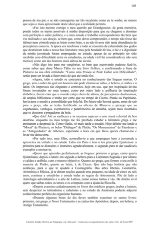 pessoa de teu pai, e se não conseguires ser tão excelente como eu te sonho, ao menos
que sejas o mais aproximado deste ideal que a realidade permita.
«Fez isto mesmo comigo o meu querido pai Grandgousier, de grata memória,
pondo todos os meios possíveis à minha disposição para que eu chegasse a dominar
com perfeição o saber político, e o meu estudo e trabalho corresponderam tão bem que
viu realizado o seu desejo, se bem que, como deves compreender, o tempo não fosse tão
idóneo nem cómodo para as letras como hoje, e eu não tivesse tido tanta abundância de
preceptores como tu. A época era tenebrosa e tudo se ressentia da calamidade dos godos
que destruíram toda a nossa boa literatura; mas pela bondade divina, a luz e a dignidade
da minha juventude foram empregadas no estudo, apesar de ao principio ter sido
recebido com dificuldade entre os estudantes, na idade viril fui considerado (e não sem
motivo) como um dos homens mais sábios do século.
«Não digo isto para me vangloriar, se bem que escrevendo pudesse fazê-lo,
como sabes que disse Marco Túlio no seu livro Velhice, e confirmando a frase de
Plutarco na sua obra intitulada: "Como uma Pessoa se Pode Gabar sem Dificuldade",
senão para ser levada a fazer mais do que até então fez.
«Agora, todo o estudo se concentra no conhecimento das línguas mortas. O
grego, sem o saber do qual um homem não pode chamar-se sábio, o hebreu, o caldeu e o
latim. Os impressos tão elegantes e correctos, hoje em uso, que por inspiração divina
foram inventados no meu tempo, como por outro lado a artilharia de inspiração
diabólica, fazem com que o mundo esteja cheio de sábios, de preceptores doutíssimos,
de amplas bibliotecas e tenho por certo que no tempo de Cícero, Platão ou Papiniano,
havia para o estudo a comodidade que hoje há. De futuro não haverá quem, antes de sair
para a praça, não se tenha fortificado na oficina de Minerva e prevejo que os
vagabundos, verdugos, aventureiros e palafreneiros de amanhã, sejam mais ilustrados
que os doutores e pregadores de hoje.
«Que dito! Até as mulheres e as meninas aspiram a esse maná celestial da boa
doutrina, enquanto no meu tempo me foi proibido estudar a literatura grega e me
ensinaram a desprezá-la. Como Gatão, só mais tarde a estudei. Hoje deleito-me lendo a
"Moral" de Plutarco, os belos "Diálogos" de Platão, "Os Monumentos" de Pausânias e
as "Antiguidades" de Atheneo, esperando a hora em que Deus queira chamar-me e
levar-me desta terra.
«Por tudo isto, meu filho, aconselho-te a que empregues bem a juventude e
aproveites na virtude e no estudo. Estás em Paris e tens o teu preceptor Epistemon: a
primeira para te distraíres e instruíres agradavelmente, o segundo para te dar saudáveis
exemplos e ensinar-te.
«Quero que aprendas perfeitamente as línguas: primeiro o grego, como queria
Quintiliano; depois o latim; em seguida o hebreu para a Literatura Sagrada e por último
o caldeu e arábido, com o mesmo objectivo. Quanto ao grego, que formes o teu estilo à
maneira de Platão; quanto ao latim, à de Cícero. Que não haja história que não
conheças, para o que te ajudará a Cosmografia. Das artes liberais, Geometria,
Aritmética e Música, já te deram noções quando eras pequeno, na idade de cinco ou seis
anos; continua a estudá-las e estuda todas as regras da Astronomia. Põe de lado a
Astrologia adivinhatória e a arte de Lullius, como coisas tontas e vãs. De direito civil
quero que saibas todos os textos e os computes com a ajuda da filosofia.
«Depois examina cuidadosamente os livros dos médicos gregos, árabes e latinos,
sem desprezar os talmudistas e cabalistas e no estudo da Anatomia poderás adquirir
conhecimento perfeito do organismo humano.
«Durante algumas horas do dia deves também examinar os santos livros:
primeiro, em grego, o Novo Testamento e as cartas dos Apóstolos; depois, em hebreu, o
Antigo Testamento.
Casimiro Amado, História da Pedagogia e da Educação – Guião para acompanhamento das aulas, Univ. de Évora 2007
105
 